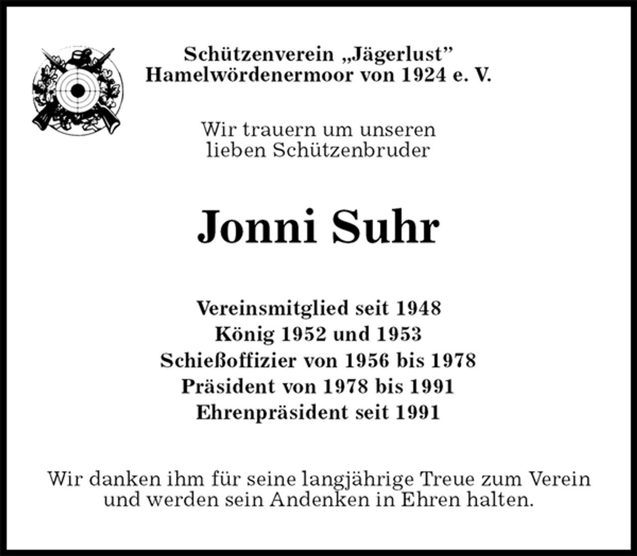 <p>Schützenverein „Jägerlust”<br />Hamelwördenermoor von 1924 e. V.</p><p>Wir trauern um unseren<br />lieben Schützenbruder<br />Jonni Suhr<br />Vereinsmitglied seit 1948<br />König 1952 und 1953<br />Schießoffizier von 1956 bis 1978<br />Präsident von 1978 bis 1991<br />Ehrenpräsident seit 1991<br />Wir danken ihm für seine langjährige Treue zum Verein und werden sein Andenken in Ehren halten.</p>