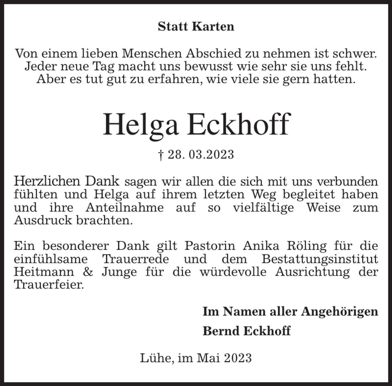 <p>Statt Karten<br />Von einem lieben Menschen Abschied zu nehmen ist schwer.<br />Jeder neue Tag macht uns bewusst wie sehr sie uns fehlt.<br />Aber es tut gut zu erfahren, wie viele sie gern hatten.<br />Helga Eckhoff<br />† 28. 03.2023<br />Herzlichen Dank sagen wir allen die sich mit uns verbunden<br />fühlten und Helga auf ihrem letzten Weg begleitet haben und ihre Anteilnahme auf so vielfältige Weise zum<br />Ausdruck brachten.</p><p>Ein besonderer Dank gilt Pastorin Anika Röling für die<br />einfühlsame Trauerrede und dem Bestattungsinstitut<br />Heitmann &amp; Junge für die würdevolle Ausrichtung der Trauerfeier.<br />Im Namen aller Angehörigen<br />Bernd Eckhoff<br />Lühe, im Mai 2023</p>
