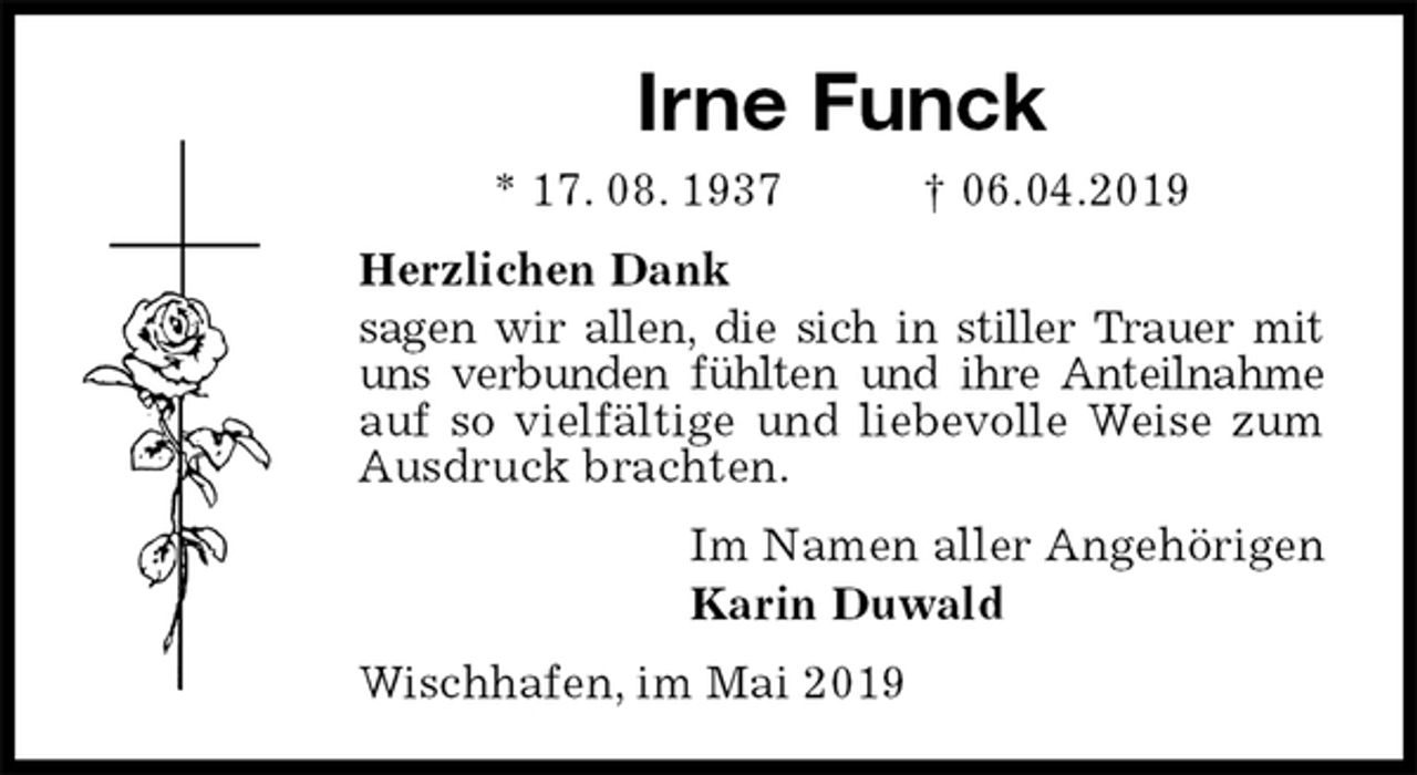 <p>Irne Funck<br />* 17. 08. 1937 † 06.04.2019<br />Herzlichen Dank<br />sagen wir allen, die sich in stiller Trauer mit uns verbunden fühlten und ihre Anteilnahme auf so vielfältige und liebevolle Weise zum Ausdruck brachten.<br />Im Namen aller Angehörigen<br />Karin Duwald<br />Wischhafen, im Mai 2019</p>