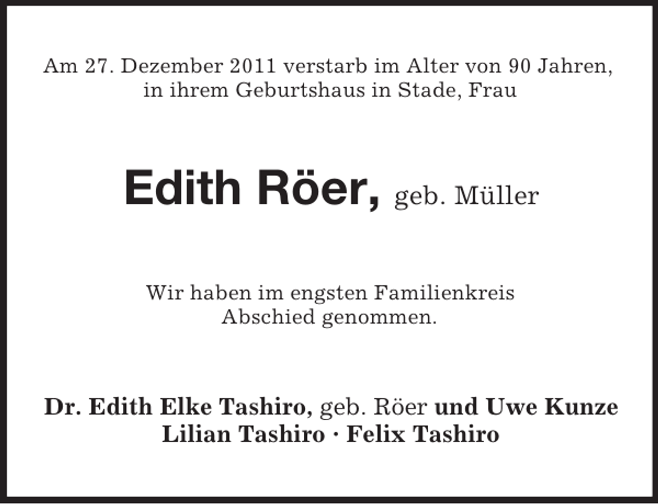 <p>Am 27. Dezember 2011 verstarb im Alter von 90 Jahren,<br />in ihrem Geburtshaus in Stade, Frau</p><p>Edith Röer, geb. Müller<br />Wir haben im engsten Familienkreis<br />Abschied genommen.</p><p>Dr. Edith Elke Tashiro, geb. Röer und Uwe Kunze<br />Lilian Tashiro · Felix Tashiro</p>