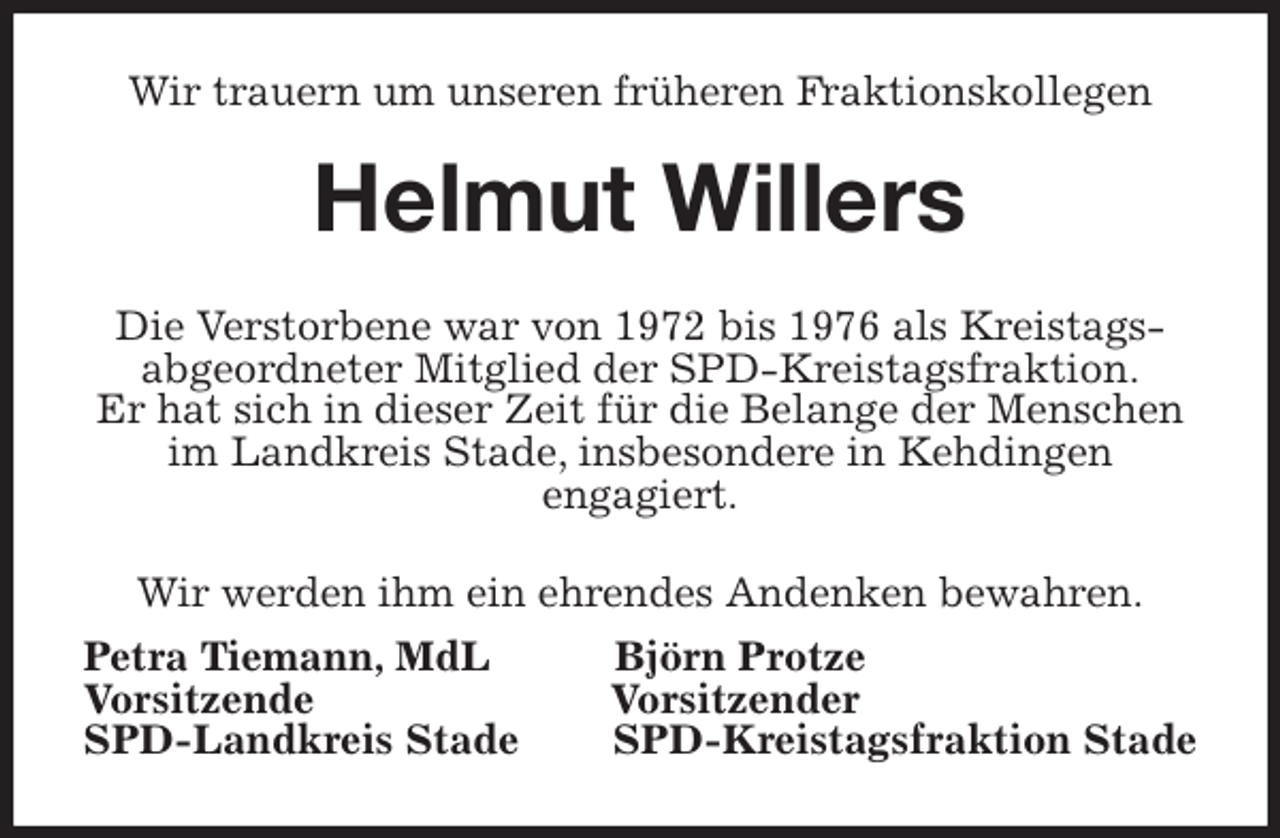 <p>Wir trauern um unseren früheren Fraktionskollegen<br />Helmut Willers<br />Die Verstorbene war von 1972 bis 1976 als Kreistags-<br />abgeordneter Mitglied der SPD-Kreistagsfraktion.<br />Er hat sich in dieser Zeit für die Belange der Menschen im Landkreis Stade, insbesondere in Kehdingen<br />engagiert.<br />Wir werden ihm ein ehrendes Andenken bewahren.<br />Petra Tiemann, MdL Björn Protze<br />Vorsitzende Vorsitzender<br />SPD-Landkreis Stade SPD-Kreistagsfraktion Stade</p>