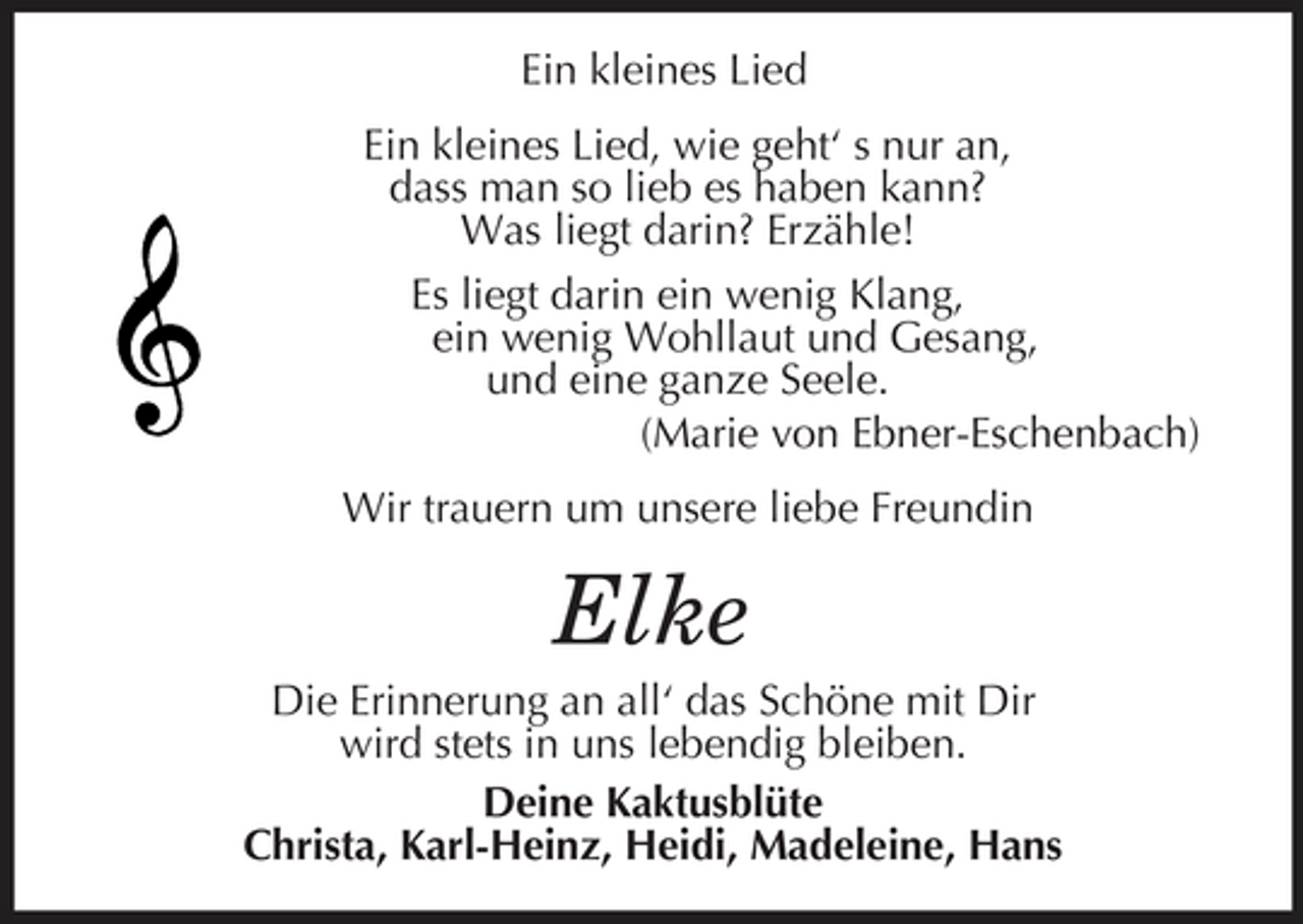 <p>Ein kleines Lied<br />Ein kleines Lied, wie geht‘ s nur an,<br />dass man so lieb es haben kann?<br />Was liegt darin? Erzähle!<br />Es liegt darin ein wenig Klang,<br />ein wenig Wohllaut und Gesang,<br />und eine ganze Seele.<br />(Marie von Ebner-Eschenbach)<br />Wir trauern um unsere liebe Freundin<br />Elke<br />Die Erinnerung an all‘ das Schöne mit Dir<br />wird stets in uns lebendig bleiben.<br />Deine Kaktusblüte<br />Christa, Karl-Heinz, Heidi, Madeleine, Hans</p>