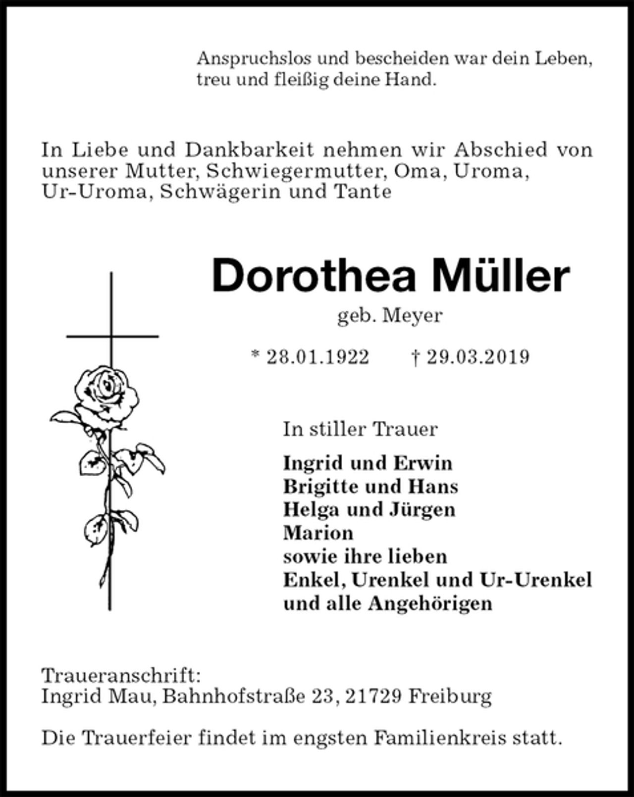 <p>Anspruchslos und bescheiden war dein Leben,<br />treu und fleißig deine Hand.<br />In Liebe und Dankbarkeit nehmen wir Abschied von<br />unserer Mutter, Schwiegermutter, Oma, Uroma,<br />Ur-Uroma, Schwägerin und Tante<br />Dorothea Müller<br />geb. Meyer<br />* 28.01.1922 † 29.03.2019<br />In stiller Trauer<br />Ingrid und Erwin<br />Brigitte und Hans<br />Helga und Jürgen<br />Marion<br />sowie ihre lieben<br />Enkel, Urenkel und Ur-Urenkel<br />und alle Angehörigen<br />Traueranschrift:<br />Ingrid Mau, Bahnhofstraße 23, 21729 Freiburg</p><p>Die Trauerfeier findet im engsten Familienkreis statt.</p>