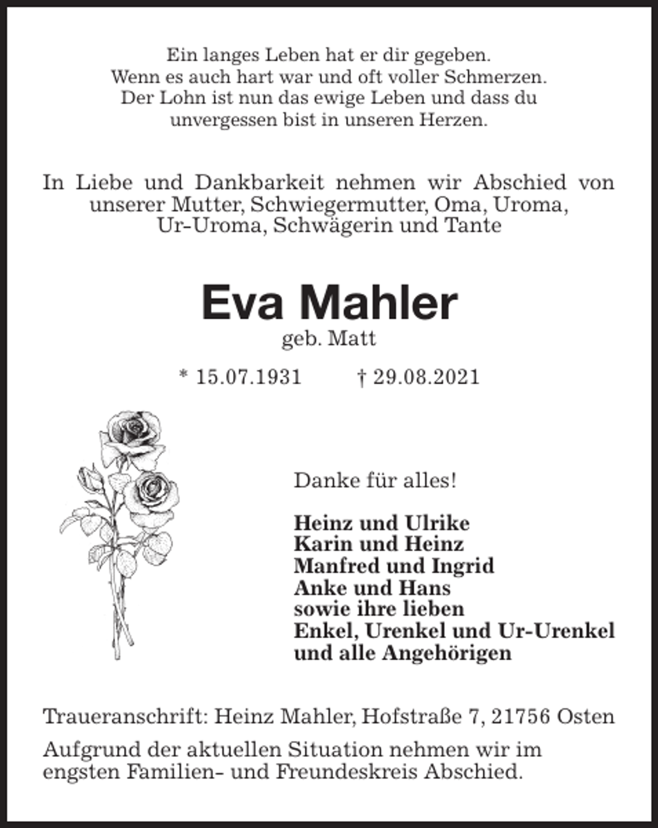 <p>Ein langes Leben hat er dir gegeben.<br />Wenn es auch hart war und oft voller Schmerzen.<br />Der Lohn ist nun das ewige Leben und dass du<br />unvergessen bist in unseren Herzen.<br />In Liebe und Dankbarkeit nehmen wir Abschied von unserer Mutter, Schwiegermutter, Oma, Uroma,<br />Ur-Uroma, Schwägerin und Tante<br />Eva Mahler<br />geb. Matt<br />* 15.07.1931 † 29.08.2021</p>
<p>Danke für alles!</p>
<p>Heinz und Ulrike<br />Karin und Heinz<br />Manfred und Ingrid<br />Anke und Hans<br />sowie ihre lieben<br />Enkel, Urenkel und Ur-Urenkel<br />und alle Angehörigen<br />Traueranschrift: Heinz Mahler, Hofstraße 7, 21756 Osten Aufgrund der aktuellen Situation nehmen wir im<br />engsten Familien- und Freundeskreis Abschied.</p>