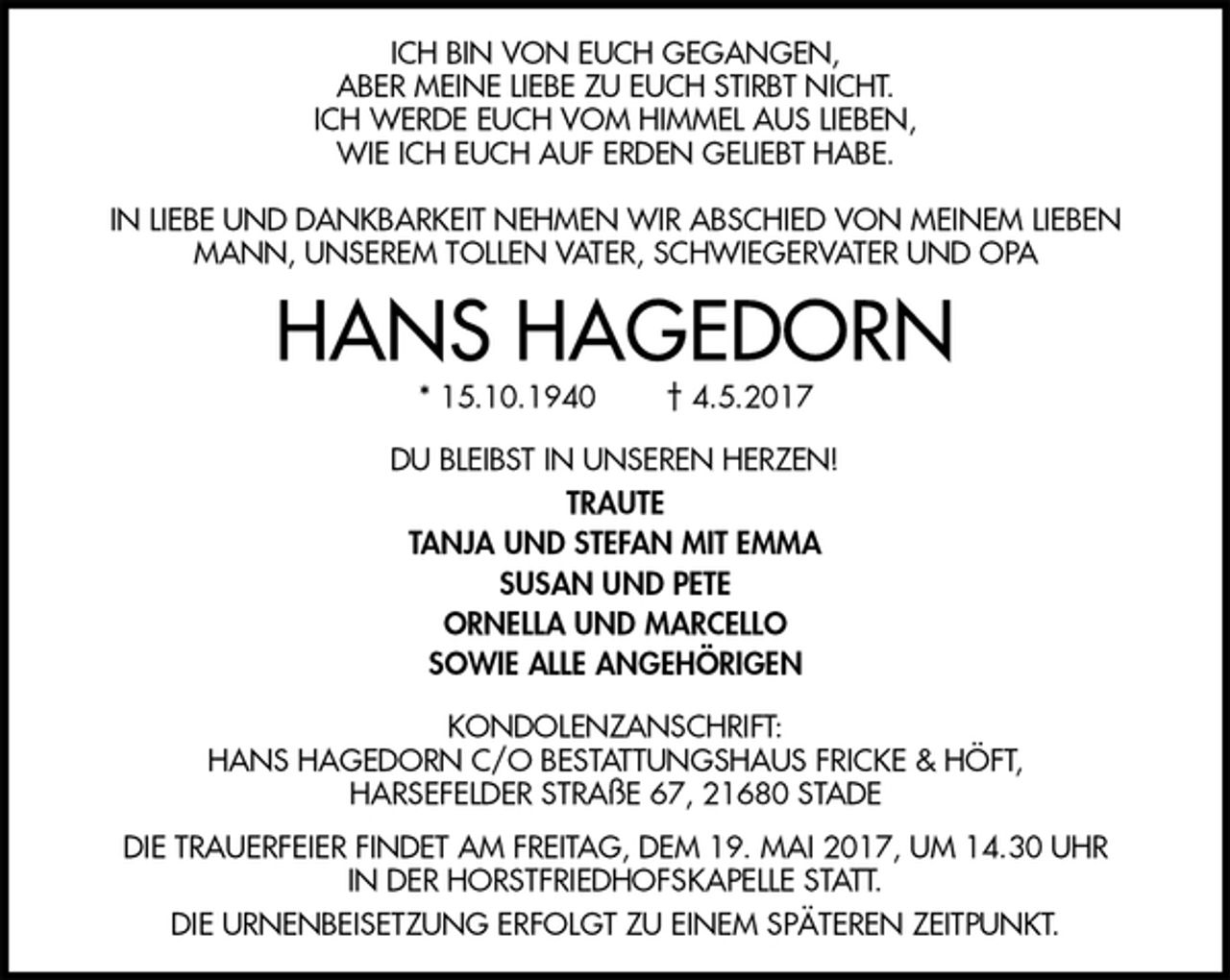 <p>ICH BIN VON EUCH GEGANGEN,<br />ABER MEINE LIEBE ZU EUCH STIRBT NICHT.<br />ICH WERDE EUCH VOM HIMMEL AUS LIEBEN,<br />WIE ICH EUCH AUF ERDEN GELIEBT HABE.</p><p>IN LIEBE UND DANKBARKEIT NEHMEN WIR ABSCHIED VON MEINEM LIEBEN MANN, UNSEREM TOLLEN VATER, SCHWIEGERVATER UND OPA<br />HANS HAGEDORN<br />* 15.10.1940 † 4.5.2017<br />DU BLEIBST IN UNSEREN HERZEN!<br />TRAUTE<br />TANJA UND STEFAN MIT EMMA<br />SUSAN UND PETE<br />ORNELLA UND MARCELLO<br />SOWIE ALLE ANGEHÖRIGEN<br />KONDOLENZANSCHRIFT:<br />HANS HAGEDORN C/O BESTATTUNGSHAUS FRICKE &amp; HÖFT,<br />HARSEFELDER STRAßE 67, 21680 STADE<br />DIE TRAUERFEIER FINDET AM FREITAG, DEM 19. MAI 2017, UM 14.30 UHR<br />IN DER HORSTFRIEDHOFSKAPELLE STATT.<br />DIE URNENBEISETZUNG ERFOLGT ZU EINEM SPÄTEREN ZEITPUNKT.</p>