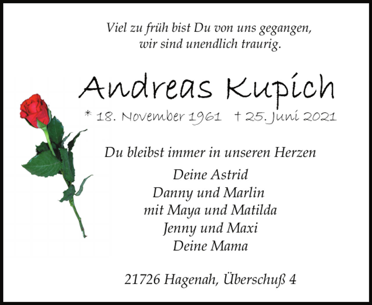 <p>Viel zu früh bist Du von uns gegangen,<br />wir sind unendlich traurig.<br />Andreas Kupich<br />* 18. November 1961 † 25. Juni 2021<br />Du bleibst immer in unseren Herzen<br />Deine Astrid<br />Danny und Marlin<br />mit Maya und Matilda<br />Jenny und Maxi<br />Deine Mama<br />21726 Hagenah, Überschuß 4</p>