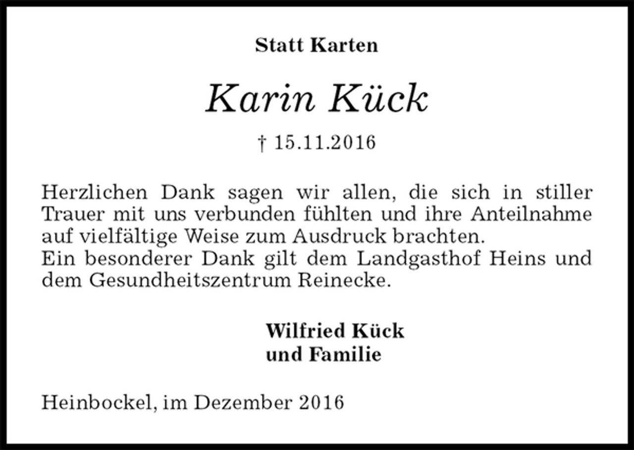 <p>Statt Karten<br />Karin Kück<br />† 15.11.2016<br />Herzlichen Dank sagen wir allen, die sich in stiller Trauer mit uns verbunden fühlten und ihre Anteilnahme auf vielfältige Weise zum Ausdruck brachten.<br />Ein besonderer Dank gilt dem Landgasthof Heins und dem Gesundheitszentrum Reinecke.<br />Wilfried Kück<br />und Familie<br />Heinbockel, im Dezember 2016</p>