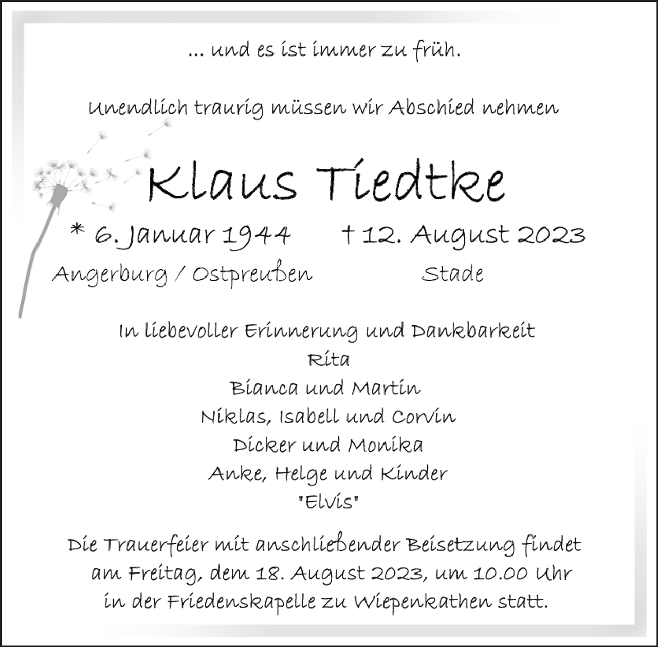 <p>...und es ist immer zu früh.<br />Unendlich traurig müssen wir Abschied nehmen<br />Klaus Tiedtke<br />*6. Januar 1944 + 12. August 2023<br />Angerburg/Ostpreußen Stade</p><p>In liebevoller Erinnerung und Dankbarkeit<br />Rita<br />Bianca und Martin<br />Niklas, Isabell und Corvin<br />Dicker und Monika<br />Anke, Helge und Kinder<br />"Elvis"<br />Die Trauerfeier mit anschließender Beisetzung findet am Freitag, dem 18. August 2023, um 10.00 Uhr in der Friedenskapelle zu Wiepenkathen statt.</p>