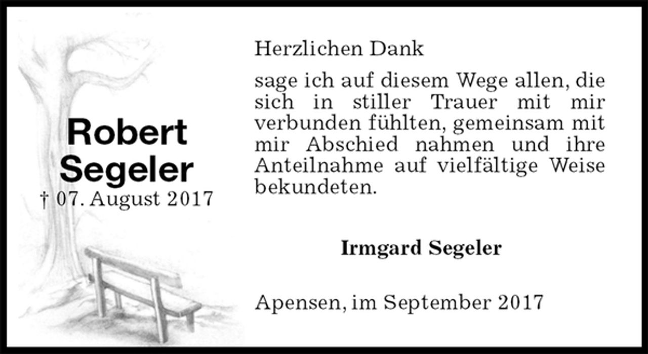 <p>Herzlichen Dank<br />sage ich auf diesem Wege allen, die sich in stiller Trauer mit mir<br />verbunden fühlten, gemeinsam mit mir Abschied nahmen und ihre Anteilnahme auf vielfältige Weise bekundeten.<br />Irmgard Segeler<br />Apensen, im September 2017<br />Robert<br />Segeler<br />† 07. August 2017</p>