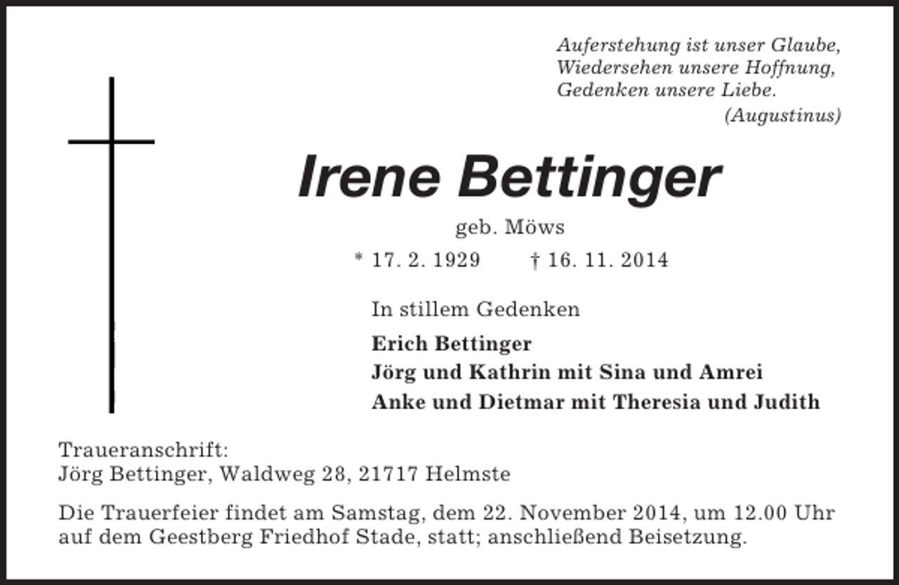 <p>Auferstehung ist unser Glaube,<br />Wiedersehen unsere Hoffnung,<br />Gedenken unsere Liebe.<br />(Augustinus)<br />Irene Bettinger<br />geb. Möws<br />* 17. 2. 1929 † 16. 11. 2014<br />In stillem Gedenken<br />Erich Bettinger<br />Jörg und Kathrin mit Sina und Amrei<br />Anke und Dietmar mit Theresia und Judith<br />Traueranschrift:<br />Jörg Bettinger, Waldweg 28, 21717 Helmste<br />Die Trauerfeier findet am Samstag, dem 22. November 2014, um 12.00 Uhr auf dem Geestberg Friedhof Stade, statt; anschließend Beisetzung.</p>