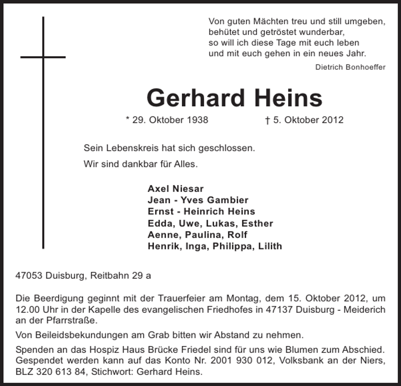 <p>Von guten Mächten treu und still umgeben,<br />behütet und getröstet wunderbar,<br />so will ich diese Tage mit euch leben<br />und mit euch gehen in ein neues Jahr.<br />Dietrich Bonhoeffer</p><p>Gerhard Heins<br />* 29. Oktober 1938</p><p>† 5. Oktober 2012</p><p>Sein Lebenskreis hat sich geschlossen.<br />Wir sind dankbar für Alles.</p><p>Axel Niesar<br />Jean - Yves Gambier<br />Ernst - Heinrich Heins<br />Edda, Uwe, Lukas, Esther<br />Aenne, Paulina, Rolf<br />Henrik, Inga, Philippa, Lilith<br />47053 Duisburg, Reitbahn 29 a<br />Die Beerdigung geginnt mit der Trauerfeier am Montag, dem 15. Oktober 2012, um<br />12.00 Uhr in der Kapelle des evangelischen Friedhofes in 47137 Duisburg - Meiderich<br />an der Pfarrstraße.<br />Von Beileidsbekundungen am Grab bitten wir Abstand zu nehmen.<br />Spenden an das Hospiz Haus Brücke Friedel sind für uns wie Blumen zum Abschied.<br />Gespendet werden kann auf das Konto Nr. 2001 9312, Volksbank an der Niers,<br />BLZ 320 613 84, Stichwort: Gerhard Heins.</p>