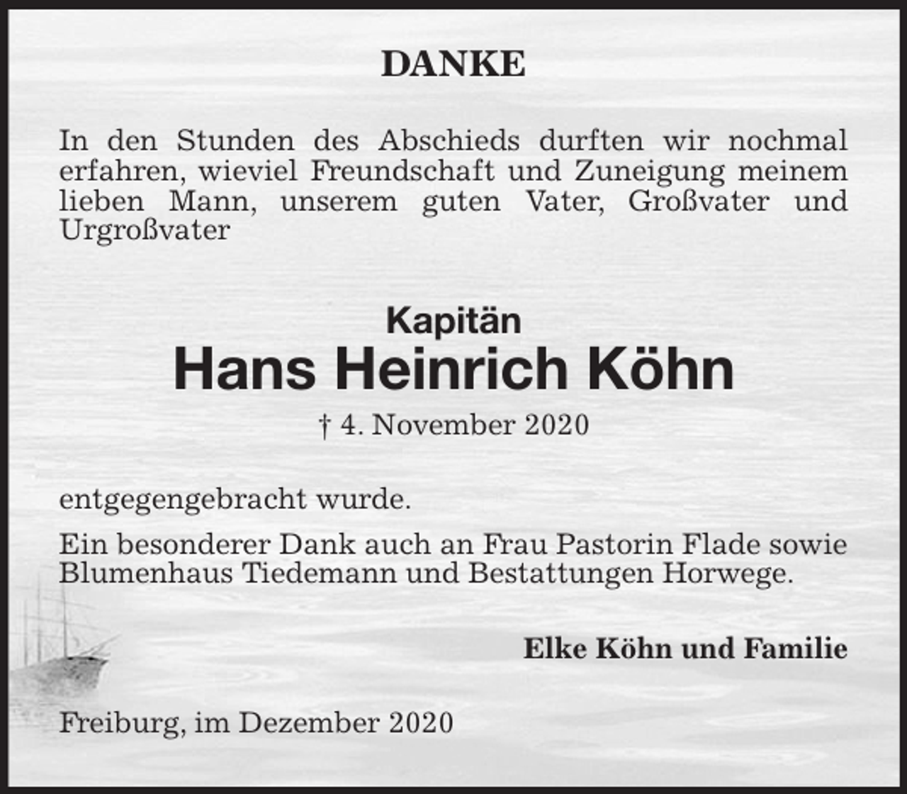 <p>DANKE<br />In den Stunden des Abschieds durften wir nochmal<br />erfahren, wieviel Freundschaft und Zuneigung meinem lieben Mann, unserem guten Vater, Großvater und<br />Urgroßvater<br />Kapitän<br />Hans Heinrich Köhn<br />† 4. November 2020<br />entgegengebracht wurde.<br />Ein besonderer Dank auch an Frau Pastorin Flade sowie Blumenhaus Tiedemann und Bestattungen Horwege.<br />Elke Köhn und Familie<br />Freiburg, im Dezember 2020</p>