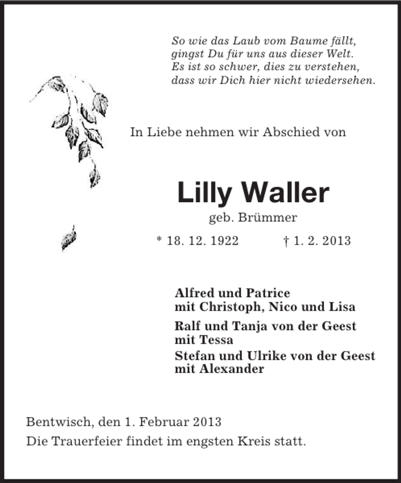 <p>So wie das Laub vom Baume fällt,<br />gingst Du für uns aus dieser Welt.<br />Es ist so schwer, dies zu verstehen,<br />dass wir Dich hier nicht wiedersehen.</p><p>In Liebe nehmen wir Abschied von</p><p>Lilly Waller<br />geb. Brümmer<br />* 18. 12. 1922</p><p>† 1. 2. 2013</p><p>Alfred und Patrice<br />mit Christoph, Nico und Lisa<br />Ralf und Tanja von der Geest<br />mit Tessa<br />Stefan und Ulrike von der Geest<br />mit Alexander</p><p>Bentwisch, den 1. Februar 2013<br />Die Trauerfeier findet im engsten Kreis statt.</p>