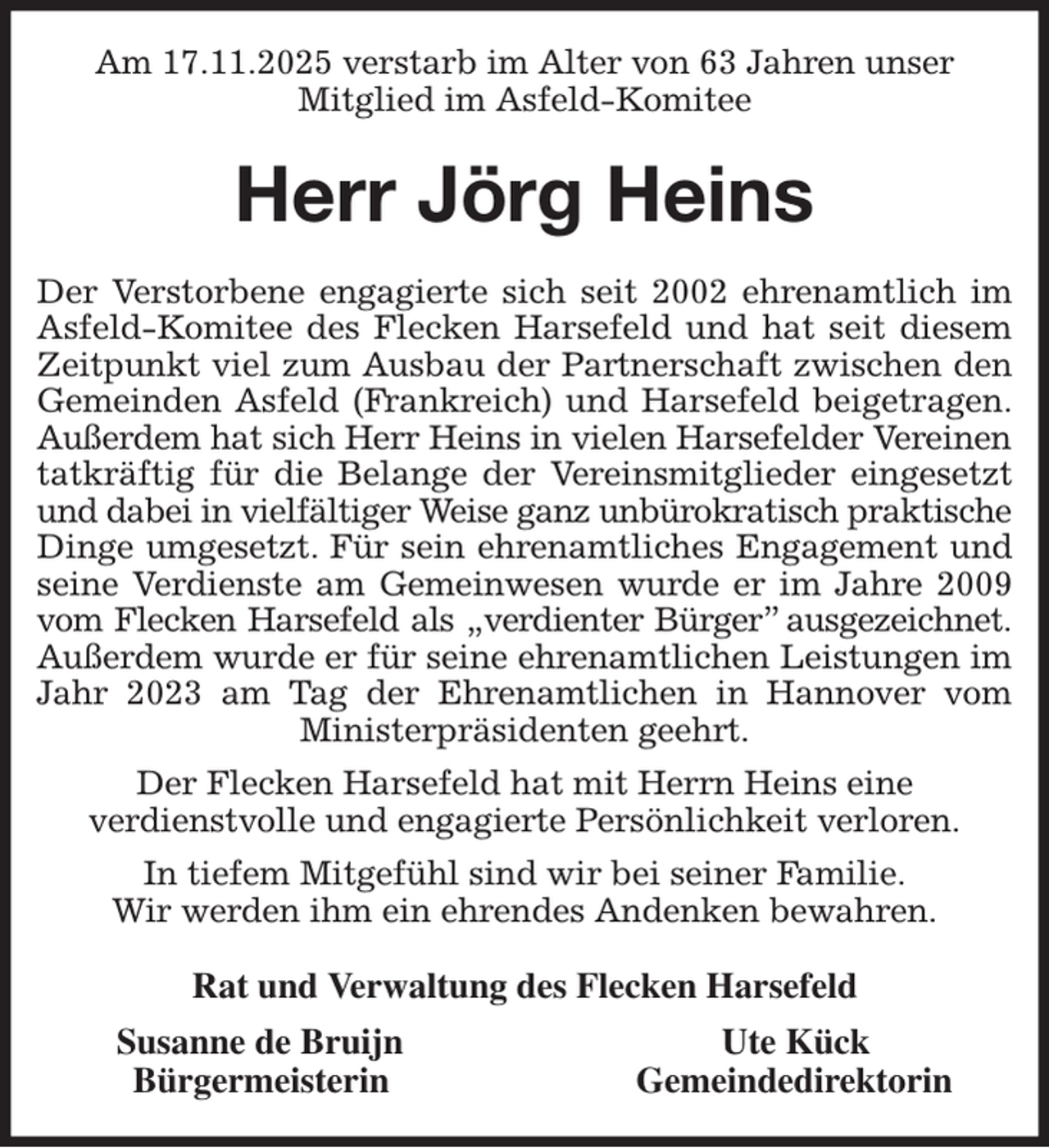 <p>Am 17.11.2025 verstarb im Alter von 63 Jahren unser<br />Mitglied im Asfeld-Komitee<br />Herr Jörg Heins<br />Der Verstorbene engagierte sich seit 2002 ehrenamtlich im<br />Asfeld-Komitee des Flecken Harsefeld und hat seit diesem<br />Zeitpunkt viel zum Ausbau der Partnerschaft zwischen den<br />Gemeinden Asfeld (Frankreich) und Harsefeld beigetragen.<br />Außerdem hat sich Herr Heins in vielen Harsefelder Vereinen<br />tatkräftig für die Belange der Vereinsmitglieder eingesetzt<br />und dabei in vielfältiger Weise ganz unbürokratisch praktische<br />Dinge umgesetzt. Für sein ehrenamtliches Engagement und<br />seine Verdienste am Gemeinwesen wurde er im Jahre 2009<br />vom Flecken Harsefeld als „verdienter Bürger” ausgezeichnet.<br />Außerdem wurde er für seine ehrenamtlichen Leistungen im<br />Jahr 2023 am Tag der Ehrenamtlichen in Hannover vom<br />Ministerpräsidenten geehrt.<br />Der Flecken Harsefeld hat mit Herrn Heins eine<br />verdienstvolle und engagierte Persönlichkeit verloren.<br />In tiefem Mitgefühl sind wir bei seiner Familie.<br />Wir werden ihm ein ehrendes Andenken bewahren.<br />Rat und Verwaltung des Flecken Harsefeld<br />Susanne de Bruijn Ute Kück<br />Bürgermeisterin Gemeindedirektorin</p>