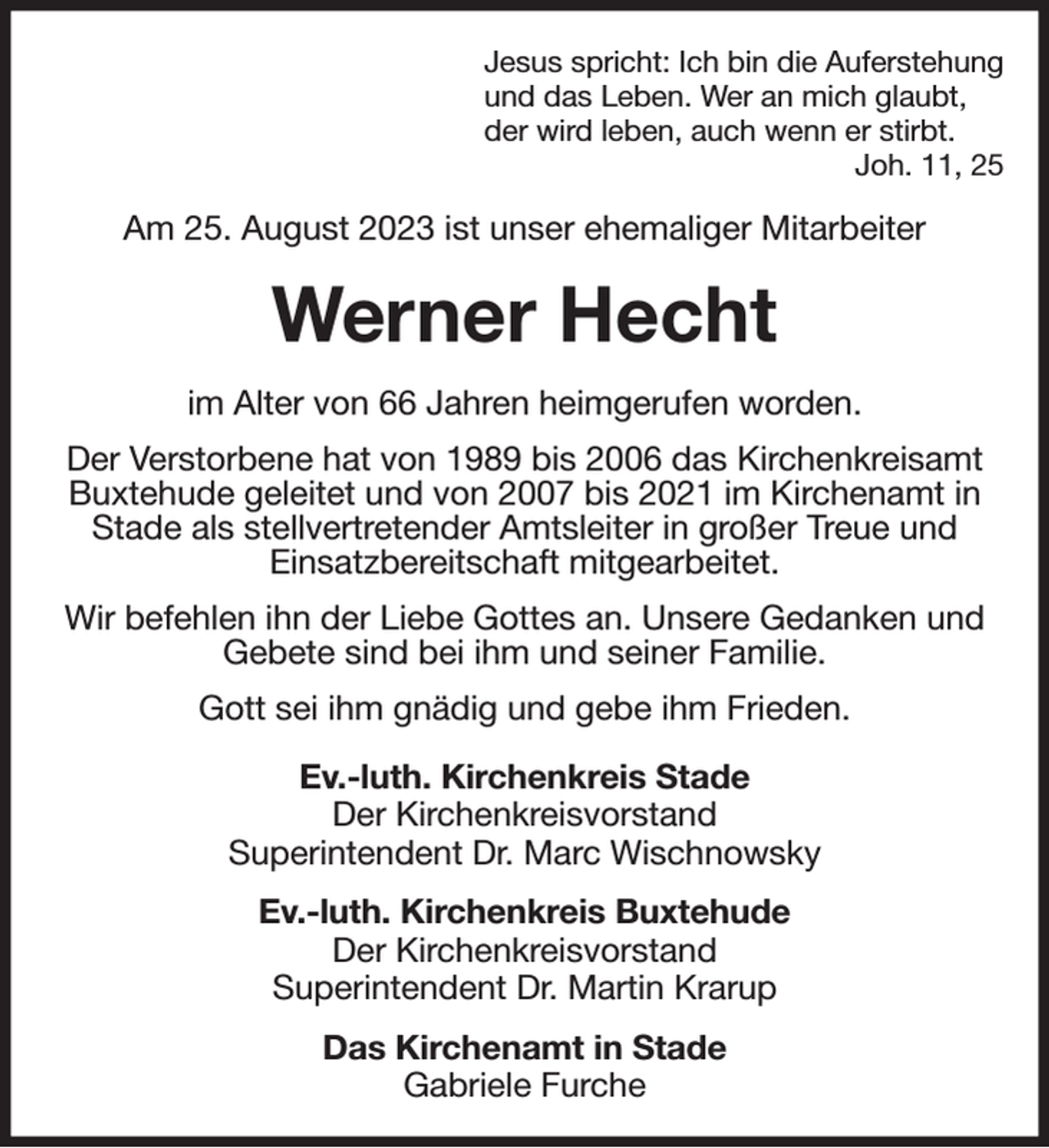 <p>Jesus spricht: Ich bin die Auferstehung<br />und das Leben. Wer an mich glaubt,<br />der wird leben, auch wenn er stirbt.<br />Joh. 11, 25<br />Am 25. August 2023 ist unser ehemaliger Mitarbeiter<br />Werner Hecht<br />im Alter von 66 Jahren heimgerufen worden.<br />Der Verstorbene hat von 1989 bis 2006 das Kirchenkreisamt Buxtehude geleitet und von 2007 bis 2021 im Kirchenamt in Stade als stellvertretender Amtsleiter in großer Treue und<br />Einsatzbereitschaft mitgearbeitet.<br />Wir befehlen ihn der Liebe Gottes an. Unsere Gedanken und Gebete sind bei ihm und seiner Familie.<br />Gott sei ihm gnädig und gebe ihm Frieden.<br />Ev.-luth. Kirchenkreis Stade<br />Der Kirchenkreisvorstand<br />Superintendent Dr. Marc Wischnowsky<br />Ev.-luth. Kirchenkreis Buxtehude<br />Der Kirchenkreisvorstand<br />Superintendent Dr. Martin Krarup<br />Das Kirchenamt in Stade<br />Gabriele Furche</p>