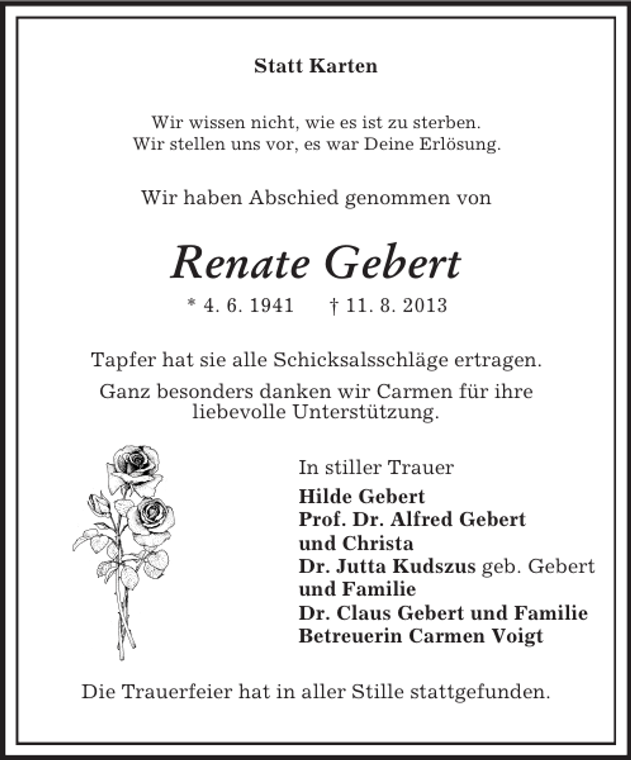 <p>Statt Karten<br />Wir wissen nicht, wie es ist zu sterben.<br />Wir stellen uns vor, es war Deine Erlösung.</p><p>Wir haben Abschied genommen von</p><p>Renate Gebert<br />* 4. 6. 1941</p><p>† 11. 8. 2013</p><p>Tapfer hat sie alle Schicksalsschläge ertragen.<br />Ganz besonders danken wir Carmen für ihre<br />liebevolle Unterstützung.<br />In stiller Trauer<br />Hilde Gebert<br />Prof. Dr. Alfred Gebert<br />und Christa<br />Dr. Jutta Kudszus geb. Gebert<br />und Familie<br />Dr. Claus Gebert und Familie<br />Betreuerin Carmen Voigt<br />Die Trauerfeier hat in aller Stille stattgefunden.</p>