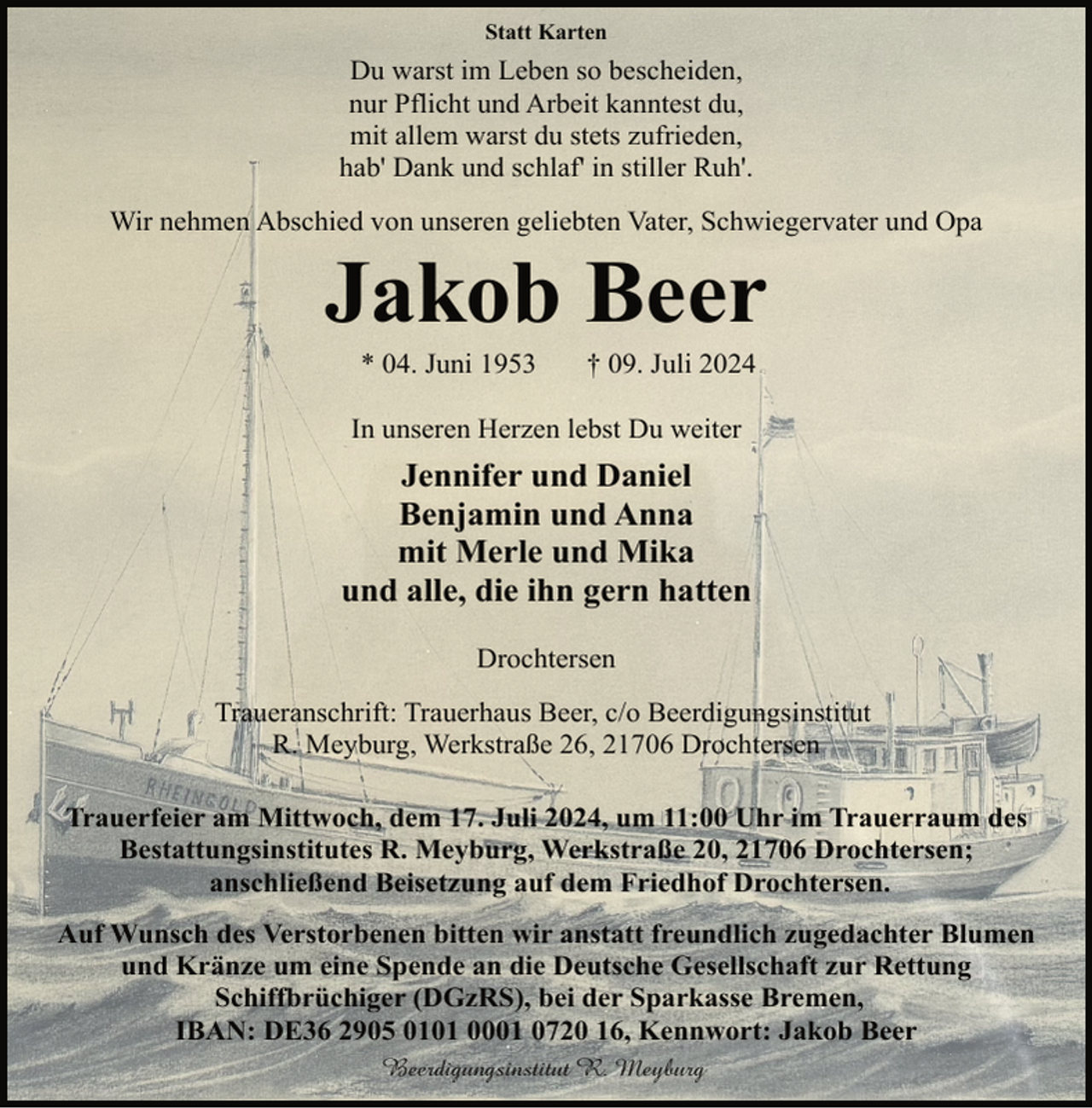 <p>Statt Karten</p><p>Du warst im Leben so bescheiden,<br />nur Pflicht und Arbeit kanntest du,<br />mit allem warst du stets zufrieden,<br />hab' Dank und schlaf' in stiller Ruh'.<br />Wir nehmen Abschied von unseren geliebten Vater, Schwiegervater und Opa</p><p>Jakob Beer<br />* 04. Juni 1953</p><p>† 09. Juli 2024</p><p>In unseren Herzen lebst Du weiter</p><p>Jennifer und Daniel<br />Benjamin und Anna<br />mit Merle und Mika<br />und alle, die ihn gern hatten<br />Drochtersen<br />Traueranschrift: Trauerhaus Beer, c/o Beerdigungsinstitut<br />R. Meyburg, Werkstraße 26, 21706 Drochtersen<br />Trauerfeier am Mittwoch, dem 17. Juli 2024, um 11:00 Uhr im Trauerraum des<br />Bestattungsinstitutes R. Meyburg, Werkstraße 20, 21706 Drochtersen;<br />anschließend Beisetzung auf dem Friedhof Drochtersen.<br />Auf Wunsch des Verstorbenen bitten wir anstatt freundlich zugedachter Blumen<br />und Kränze um eine Spende an die Deutsche Gesellschaft zur Rettung<br />Schiffbrüchiger (DGzRS), bei der Sparkasse Bremen,<br />IBAN: DE36 2905 0101 0001 0720 16, Kennwort: Jakob Beer<br />Beerdigungsinstitut R. Meyburg</p>