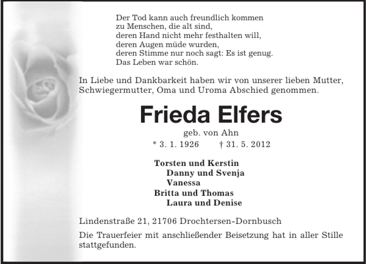 <p>Der Tod kann auch freundlich kommen<br />zu Menschen, die alt sind,<br />deren Hand nicht mehr festhalten will,<br />deren Augen müde wurden,<br />deren Stimme nur noch sagt: Es ist genug.<br />Das Leben war schön.<br />In Liebe und Dankbarkeit haben wir von unserer lieben Mutter, Schwiegermutter, Oma und Uroma Abschied genommen.<br />Frieda Elfers<br />geb. von Ahn<br />* 3. 1. 1926 † 31. 5. 2012<br />Torsten und Kerstin<br />Danny und Svenja<br />Vanessa<br />Britta und Thomas<br />Laura und Denise<br />Lindenstraße 21, 21706 Drochtersen-Dornbusch<br />Die Trauerfeier mit anschließender Beisetzung hat in aller Stille stattgefunden.</p>