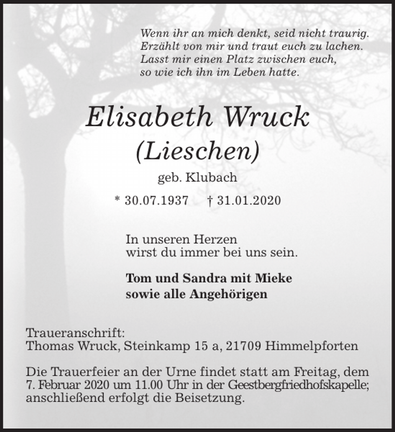 <p>Wenn ihr an mich denkt, seid nicht traurig.<br />Erzählt von mir und traut euch zu lachen.<br />Lasst mir einen Platz zwischen euch,<br />so wie ich ihn im Leben hatte.<br />Elisabeth Wruck<br />(Lieschen)<br />geb. Klubach<br />* 30.07.1937 † 31.01.2020<br />In unseren Herzen<br />wirst du immer bei uns sein.</p>
<p>Tom und Sandra mit Mieke<br />sowie alle Angehörigen<br />Traueranschrift:<br />Thomas Wruck, Steinkamp 15 a, 21709 Himmelpforten</p>
<p>Die Trauerfeier an der Urne findet statt am Freitag, dem 7. Februar 2020 um 11.00 Uhr in der Geestbergfriedhofskapelle;<br />anschließend erfolgt die Beisetzung.</p>
