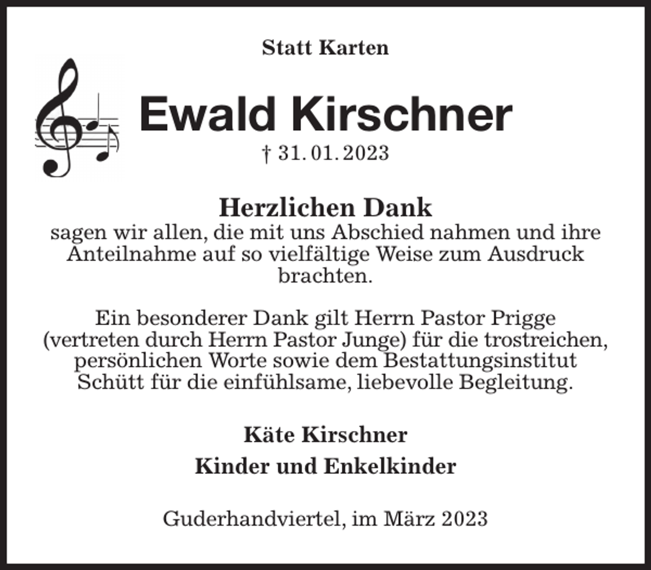 <p>Statt Karten<br />Ewald Kirschner<br />† 31. 01. 2023<br />Herzlichen Dank<br />sagen wir allen, die mit uns Abschied nahmen und ihre Anteilnahme auf so vielfältige Weise zum Ausdruck brachten.</p><p>Ein besonderer Dank gilt Herrn Pastor Prigge<br />(vertreten durch Herrn Pastor Junge) für die trostreichen,<br />persönlichen Worte sowie dem Bestattungsinstitut Schütt für die einfühlsame, liebevolle Begleitung.<br />Käte Kirschner<br />Kinder und Enkelkinder<br />Guderhandviertel, im März 2023</p>