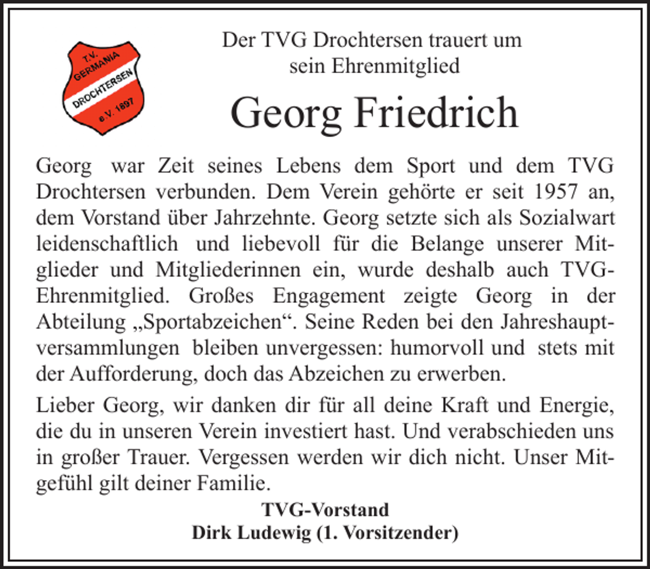 <p>Der TVG Drochtersen trauert um<br />sein Ehrenmitglied<br />Georg Friedrich<br />Georg war Zeit seines Lebens dem Sport und dem TVG<br />Drochtersen verbunden. Dem Verein gehörte er seit 1957 an,<br />dem Vorstand über Jahrzehnte. Georg setzte sich als Sozialwart<br />leidenschaftlich und liebevoll für die Belange unserer Mitglieder<br />und Mitgliederinnen ein, wurde deshalb auch TVGEhrenmitglied.<br />Großes Engagement zeigte Georg in der Abteilung „Sportabzeichen“. Seine Reden bei den Jahreshauptversammlungen<br />bleiben unvergessen: humorvoll und stets mit<br />der Aufforderung, doch das Abzeichen zu erwerben.<br />Lieber Georg, wir danken dir für all deine Kraft und Energie,<br />die du in unseren Verein investiert hast. Und verabschieden uns<br />in großer Trauer. Vergessen werden wir dich nicht. Unser Mitgefühl<br />gilt deiner Familie.<br />TVG-Vorstand<br />Dirk Ludewig (1. Vorsitzender)</p>