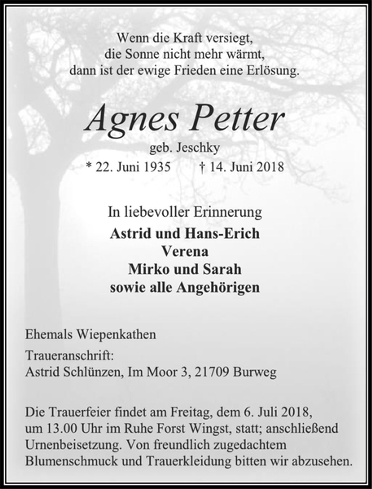 <p>Wenn die Kraft versiegt,<br />die Sonne nicht mehr wärmt,<br />dann ist der ewige Frieden eine Erlösung.<br />Agnes Petter<br />geb. Jeschky<br />* 22. Juni 1935 † 14. Juni 2018<br />In liebevoller Erinnerung<br />Astrid und Hans-Erich<br />Verena<br />Mirko und Sarah<br />sowie alle Angehörigen<br />Ehemals Wiepenkathen<br />Traueranschrift:<br />Astrid Schlünzen, Im Moor 3, 21709 Burweg<br />Die Trauerfeier findet am Freitag, dem 6. Juli 2018,<br />um 13.00 Uhr im Ruhe Forst Wingst, statt; anschließend Urnenbeisetzung. Von freundlich zugedachtem<br />Blumenschmuck und Trauerkleidung bitten wir abzusehen.</p>