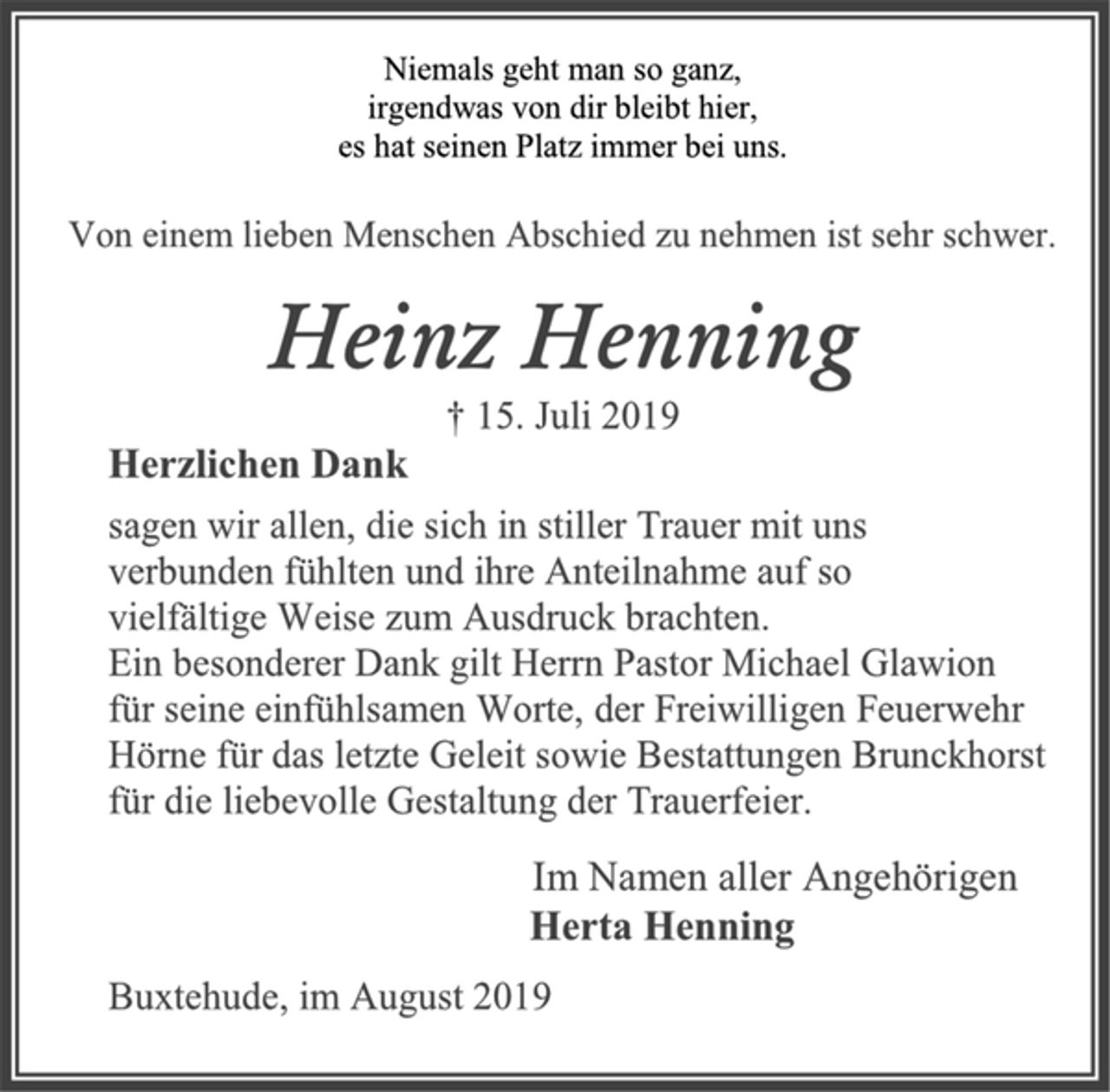 <p>Niemals geht man so ganz,<br />irgendwas von dir bleibt hier,<br />es hat seinen Platz immer bei uns.<br />Von einem lieben Menschen Abschied zu nehmen ist sehr schwer.<br />Heinz Henning<br />† 15. Juli 2019<br />Herzlichen Dank<br />sagen wir allen, die sich in stiller Trauer mit uns<br />verbunden fühlten und ihre Anteilnahme auf so<br />vielfältige Weise zum Ausdruck brachten.<br />Ein besonderer Dank gilt Herrn Pastor Michael Glawion<br />für seine einfühlsamen Worte, der Freiwilligen Feuerwehr<br />Hörne für das letzte Geleit sowie Bestattungen Brunckhorst<br />für die liebevolle Gestaltung der Trauerfeier.<br />Im Namen aller Angehörigen<br />Herta Henning<br />Buxtehude, im August 2019</p>