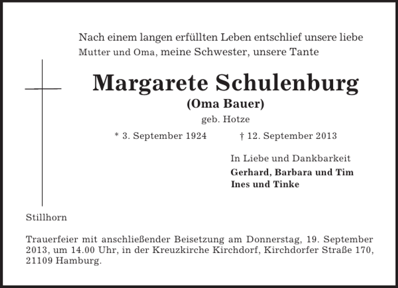 <p>Nach einem langen erfüllten Leben entschlief unsere liebe<br />Mutter und Oma, meine Schwester, unsere Tante<br />Margarete Schulenburg<br />(Oma Bauer)<br />geb. Hotze<br />* 3. September 1924 † 12. September 2013<br />In Liebe und Dankbarkeit<br />Gerhard, Barbara und Tim<br />Ines und Tinke<br />Stillhorn<br />Trauerfeier mit anschließender Beisetzung am Donnerstag, 19. September<br />2013, um 14.00 Uhr, in der Kreuzkirche Kirchdorf, Kirchdorfer Straße 170,<br />21109 Hamburg.</p>