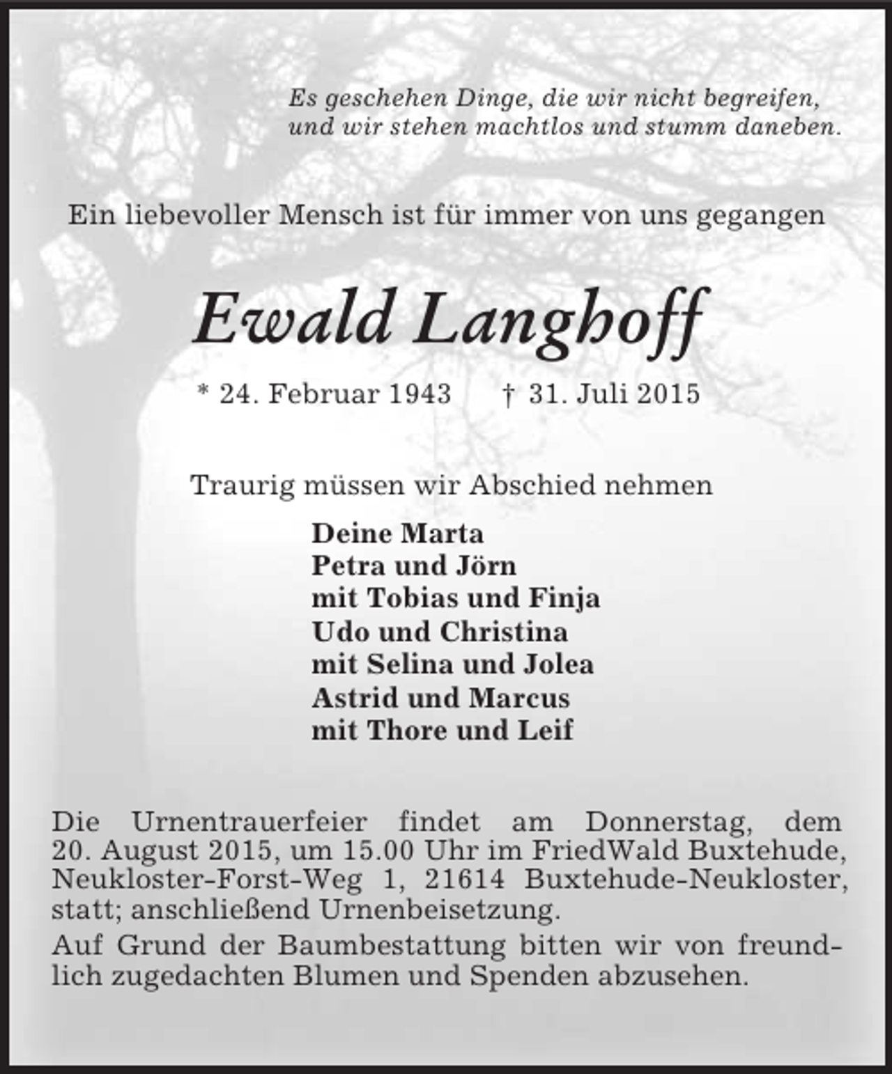 <p>Es geschehen Dinge, die wir nicht begreifen,<br />und wir stehen machtlos und stumm daneben.<br />Ein liebevoller Mensch ist für immer von uns gegangen<br />Ewald Langhoff<br />* 24. Februar 1943 † 31. Juli 2015<br />Traurig müssen wir Abschied nehmen<br />Deine Marta<br />Petra und Jörn<br />mit Tobias und Finja<br />Udo und Christina<br />mit Selina und Jolea<br />Astrid und Marcus<br />mit Thore und Leif<br />Die Urnentrauerfeier findet am Donnerstag, dem<br />20. August 2015, um 15.00 Uhr im FriedWald Buxtehude, Neukloster-Forst-Weg 1, 21614 Buxtehude-Neukloster, statt; anschließend Urnenbeisetzung.<br />Auf Grund der Baumbestattung bitten wir von freundlich zugedachten Blumen und Spenden abzusehen.</p>