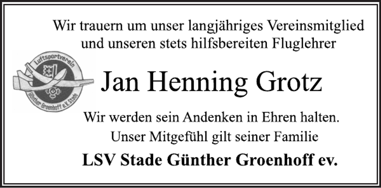 <p>Wir trauern um unser langjähriges Vereinsmitglied<br />und unseren stets hilfsbereiten Fluglehrer<br />Jan Henning Grotz<br />Wir werden sein Andenken in Ehren halten.<br />Unser Mitgefühl gilt seiner Familie<br />LSV Stade Günther Groenhoff ev.</p>