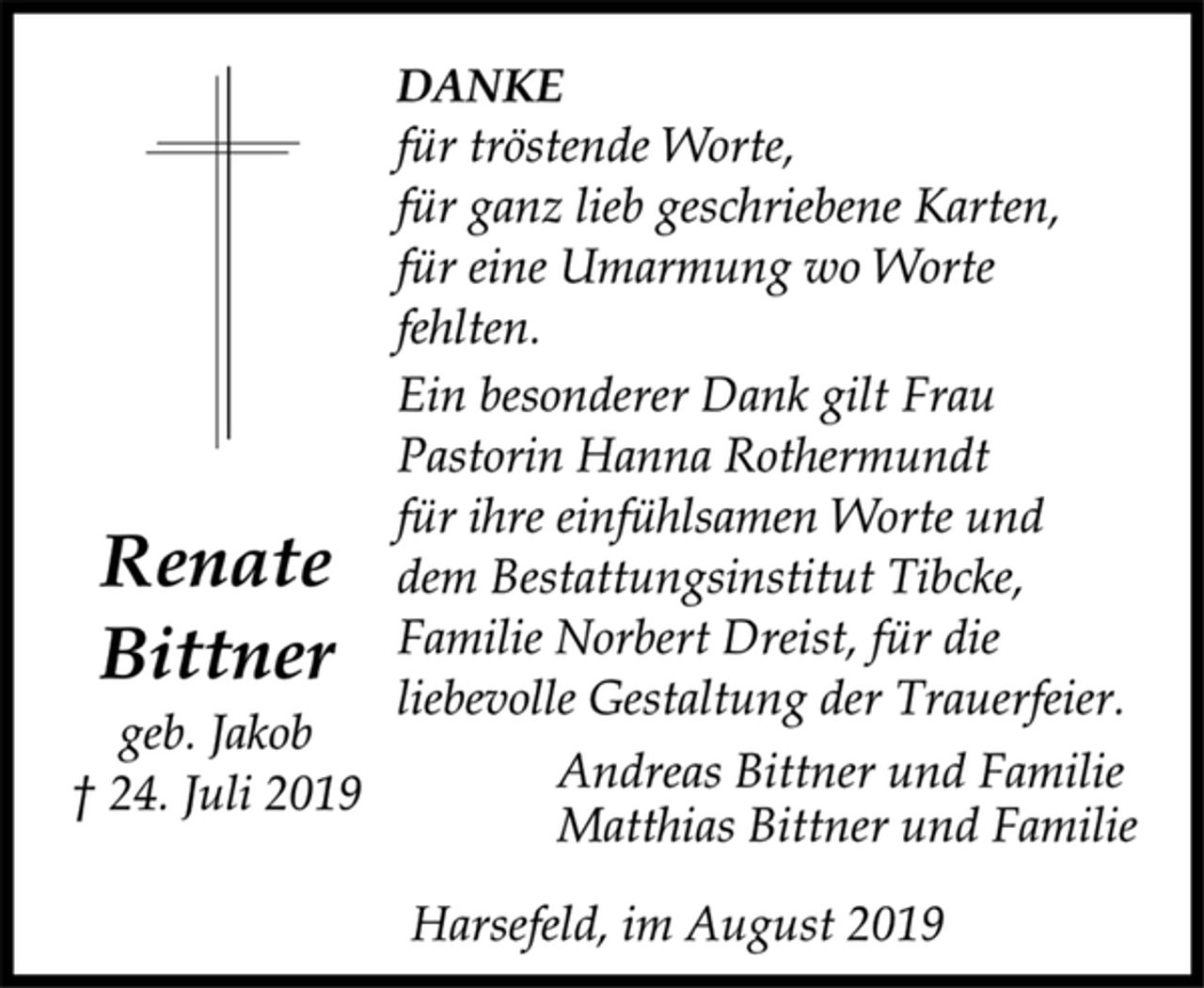 <p>Renate<br />Bittner<br />geb. Jakob<br />† 24. Juli 2019<br />DANKE<br />für tröstende Worte,<br />für ganz lieb geschriebene Karten,<br />für eine Umarmung wo Worte<br />fehlten.<br />Ein besonderer Dank gilt Frau<br />Pastorin Hanna Rothermundt<br />für ihre einfühlsamen Worte und<br />dem Bestattungsinstitut Tibcke,<br />Familie Norbert Dreist, für die<br />liebevolle Gestaltung der Trauerfeier.<br />Andreas Bittner und Familie<br />Matthias Bittner und Familie<br />Harsefeld, im August 2019</p>