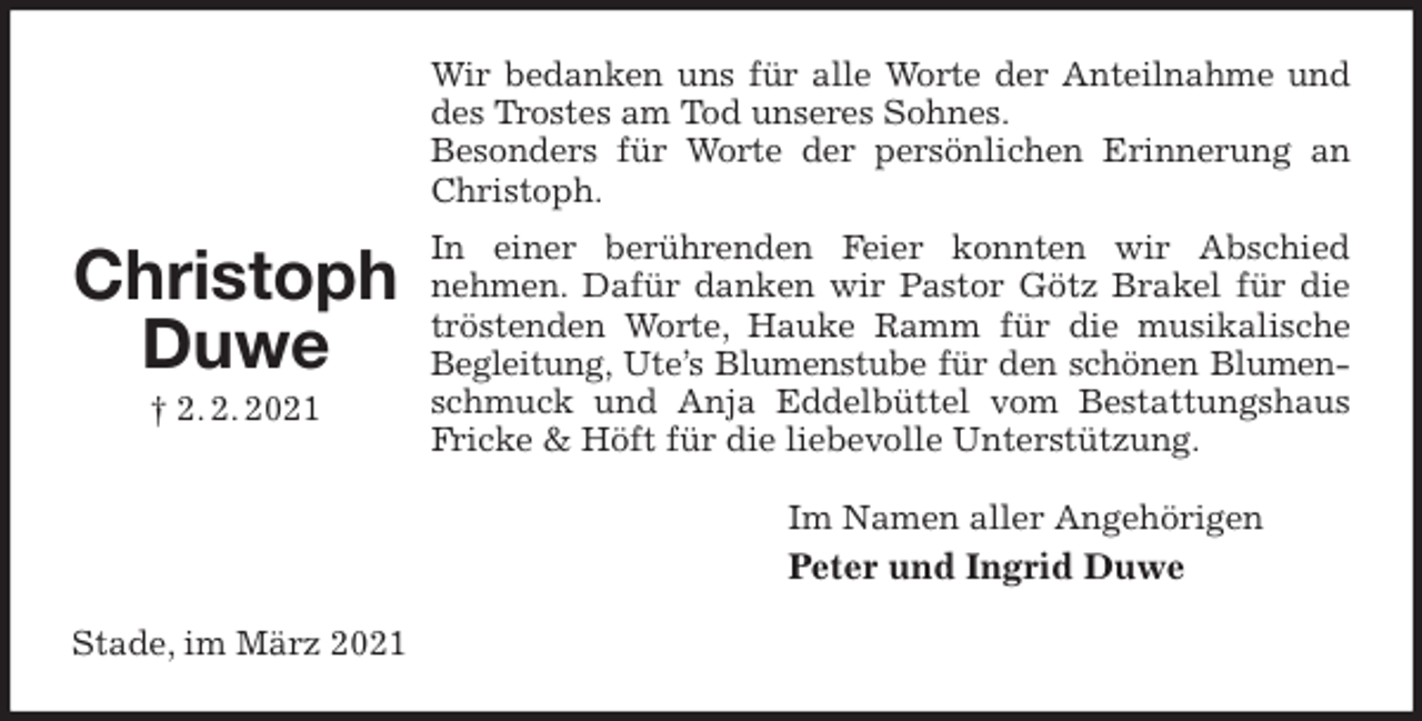 <p>Wir bedanken uns für alle Worte der Anteilnahme und des Trostes am Tod unseres Sohnes.<br />Besonders für Worte der persönlichen Erinnerung an Christoph.<br />In einer berührenden Feier konnten wir Abschied<br />nehmen. Dafür danken wir Pastor Götz Brakel für die tröstenden Worte, Hauke Ramm für die musikalische Begleitung, Ute’s Blumenstube für den schönen Blumen-<br />schmuck und Anja Eddelbüttel vom Bestattungshaus Fricke &amp; Höft für die liebevolle Unterstützung.<br />Im Namen aller Angehörigen<br />Peter und Ingrid Duwe<br />Stade, im März 2021</p>
<p>Christoph<br />Duwe<br />† 2. 2. 2021</p>