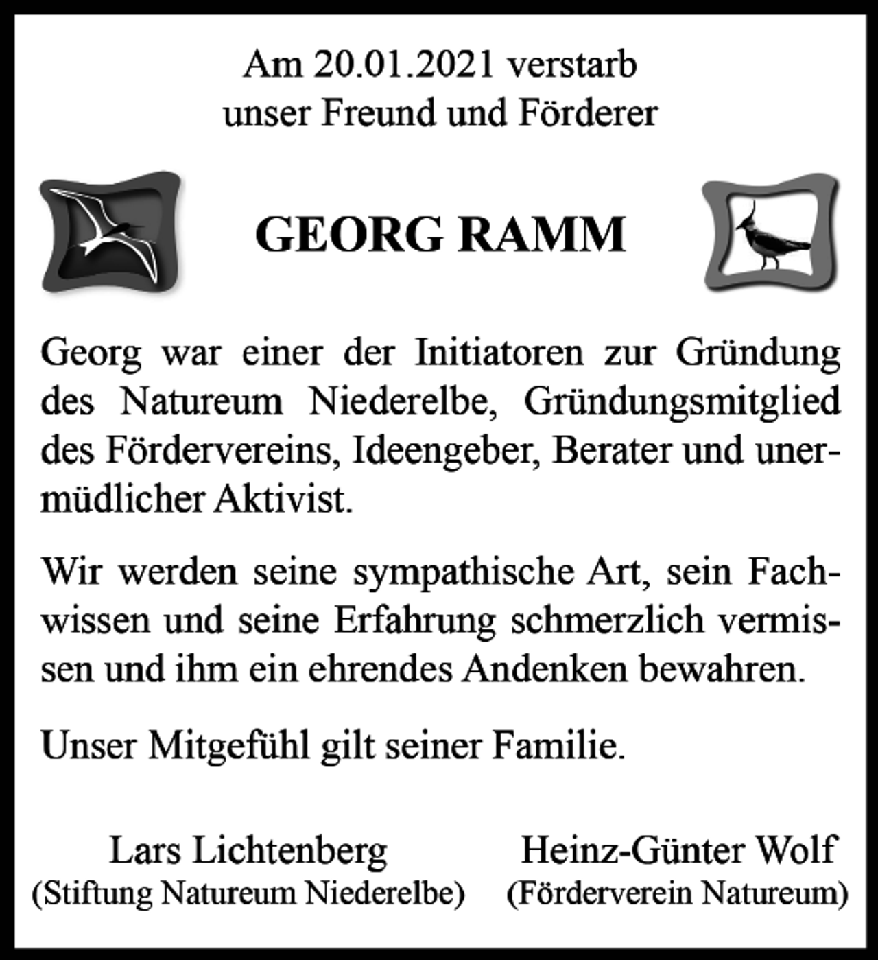 <p>Am 20.01.2021 verstarb unser Freund und Förderer<br />GEORG RAMM<br />Georg war einer der Initiatoren zur Gründung des Natureum Niederelbe, Gründungsmitglied des Fördervereins, Ideengeber, Berater und unermüdlicher Aktivist. Wir werden seine sympathische Art, sein Fachwissen und seine Erfahrung schmerzlich vermissen und ihm ein ehrendes Andenken bewahren. Unser Mitgefühl gilt seiner Familie.<br />Heinz-Günter Wolf Lars Lichtenberg<br />(Förderverein Natureum) (Stiftung Natureum Niederelbe)</p>