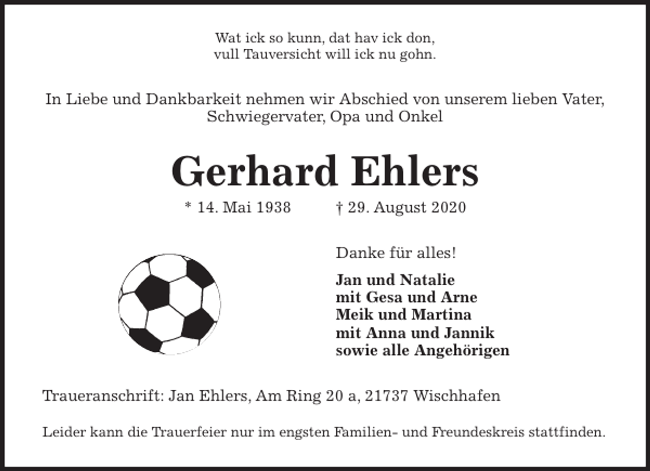 <p>Wat ick so kunn, dat hav ick don,<br />vull Tauversicht will ick nu gohn.<br />In Liebe und Dankbarkeit nehmen wir Abschied von unserem lieben Vater,<br />Schwiegervater, Opa und Onkel<br />Gerhard Ehlers<br />* 14. Mai 1938 † 29. August 2020<br />Danke für alles!<br />Jan und Natalie<br />mit Gesa und Arne<br />Meik und Martina<br />mit Anna und Jannik<br />sowie alle Angehörigen<br />Traueranschrift: Jan Ehlers, Am Ring 20 a, 21737 Wischhafen</p>
<p>Leider kann die Trauerfeier nur im engsten Familien- und Freundeskreis stattfinden.</p>