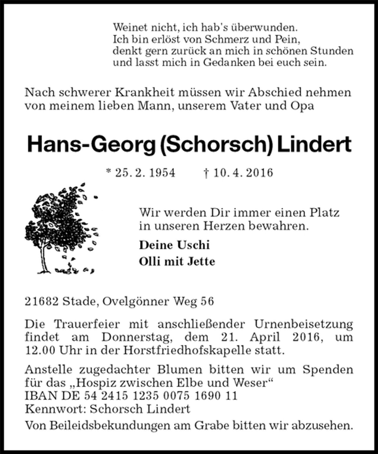 <p>Weinet nicht, ich hab's überwunden.<br />Ich bin erlöst von Schmerz und Pein,<br />denkt gern zurück an mich in schönen Stunden<br />und lasst mich in Gedanken bei euch sein.<br />Nach schwerer Krankheit müssen wir Abschied nehmen<br />von meinem lieben Mann, unserem Vater und Opa<br />Hans-Georg (Schorsch) Lindert<br />* 25. 2. 1954 † 10. 4. 2016<br />Wir werden Dir immer einen Platz<br />in unseren Herzen bewahren.<br />Deine Uschi<br />Olli mit Jette<br />21682 Stade, Ovelgönner Weg 56<br />Die Trauerfeier mit anschließender Urnenbeisetzung findet am Donnerstag, dem 21. April 2016, um 12.00 Uhr in der Horstfriedhofskapelle statt.<br />Anstelle zugedachter Blumen bitten wir um Spenden für das „Hospiz zwischen Elbe und Weser“<br />IBAN DE 54 2415 1235 0075 1690 11<br />Kennwort: Schorsch Lindert<br />Von Beileidsbekundungen am Grabe bitten wir abzusehen.</p>
