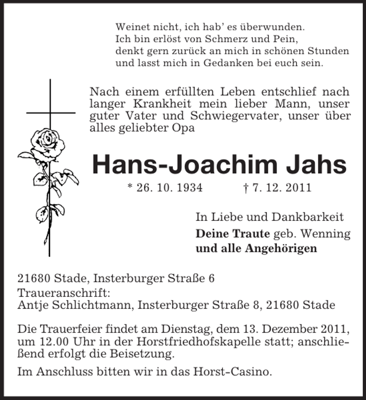 <p>Weinet nicht, ich hab’ es überwunden.<br />Ich bin erlöst von Schmerz und Pein,<br />denkt gern zurück an mich in schönen Stunden<br />und lasst mich in Gedanken bei euch sein.</p><p>Nach einem erfüllten Leben entschlief nach<br />langer Krankheit mein lieber Mann, unser<br />guter Vater und Schwiegervater, unser über<br />alles geliebter Opa</p><p>Hans-Joachim Jahs<br />* 26. 10. 1934</p><p>† 7. 12. 2011</p><p>In Liebe und Dankbarkeit<br />Deine Traute geb. Wenning<br />und alle Angehörigen<br />21680 Stade, Insterburger Straße 6<br />Traueranschrift:<br />Antje Schlichtmann, Insterburger Straße 8, 21680 Stade<br />Die Trauerfeier findet am Dienstag, dem 13. Dezember 2011,<br />um 12.00 Uhr in der Horstfriedhofskapelle statt; anschließend erfolgt die Beisetzung.<br />Im Anschluss bitten wir in das Horst-Casino.</p>