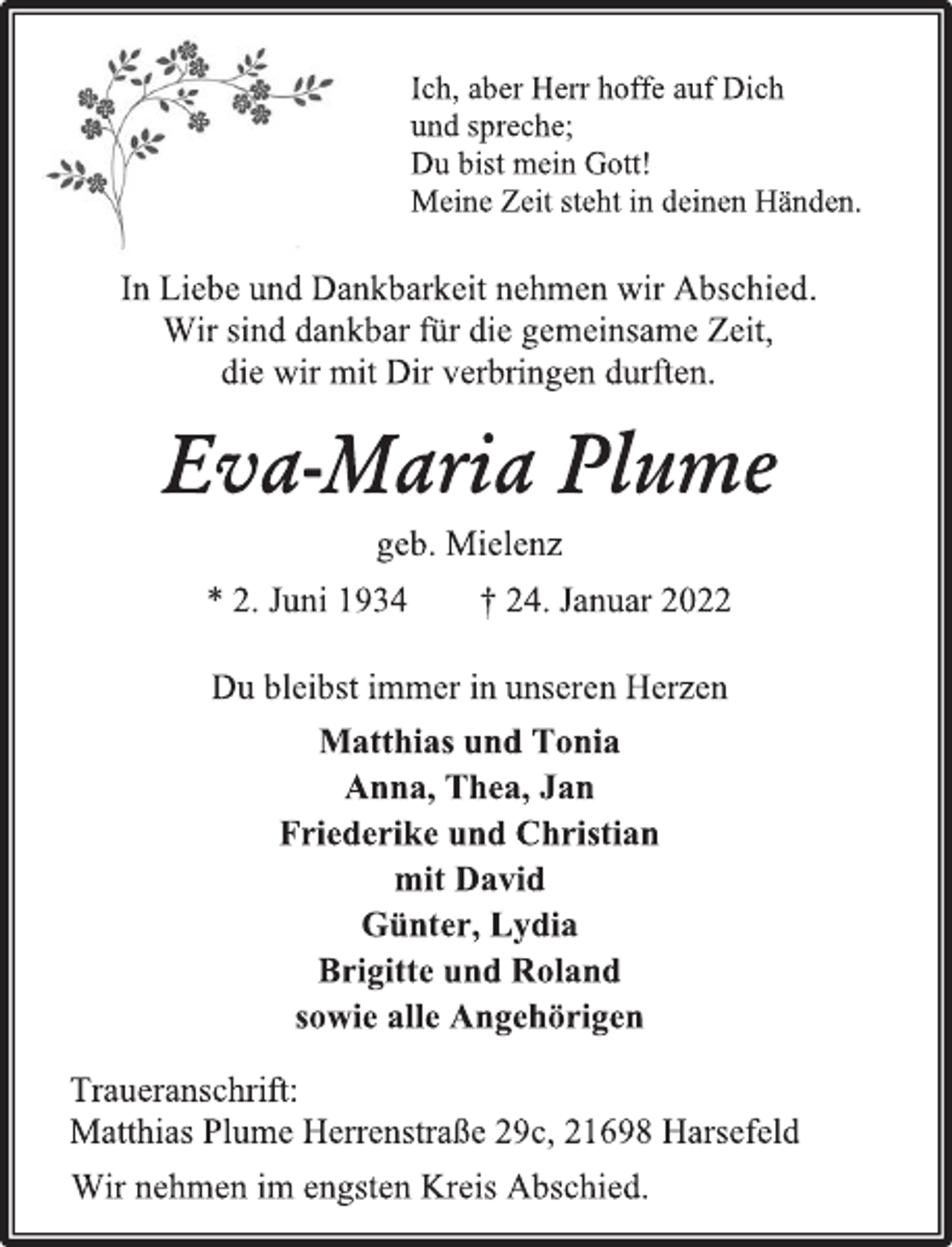 <p>Ich, aber Herr hoffe auf Dich</p>
<p>und spreche;</p>
<p>Du bist mein Gott!</p>
<p>Meine Zeit steht in deinen Händen.</p>
<p>In Liebe und Dankbarkeit nehmen wir Abschied.</p>
<p>Wir sind dankbar für die gemeinsame Zeit,</p>
<p>die wir mit Dir verbringen durften.</p>
<p>Eva-Maria Plume</p>
<p>geb. Mielenz</p>
<p>* 2. Juni 1934 † 24. Januar 2022</p>
<p>Du bleibst immer in unseren Herzen</p>
<p>Matthias und Tonia</p>
<p>Anna, Thea, Jan</p>
<p>Friederike und Christian</p>
<p>mit David</p>
<p>Günter, Lydia</p>
<p>Brigitte und Roland</p>
<p>sowie alle Angehörigen</p>
<p>Traueranschrift:</p>
<p>Matthias Plume Herrenstraße 29c, 21698 Harsefeld</p>
<p>Wir nehmen im engsten Kreis Abschied.</p>