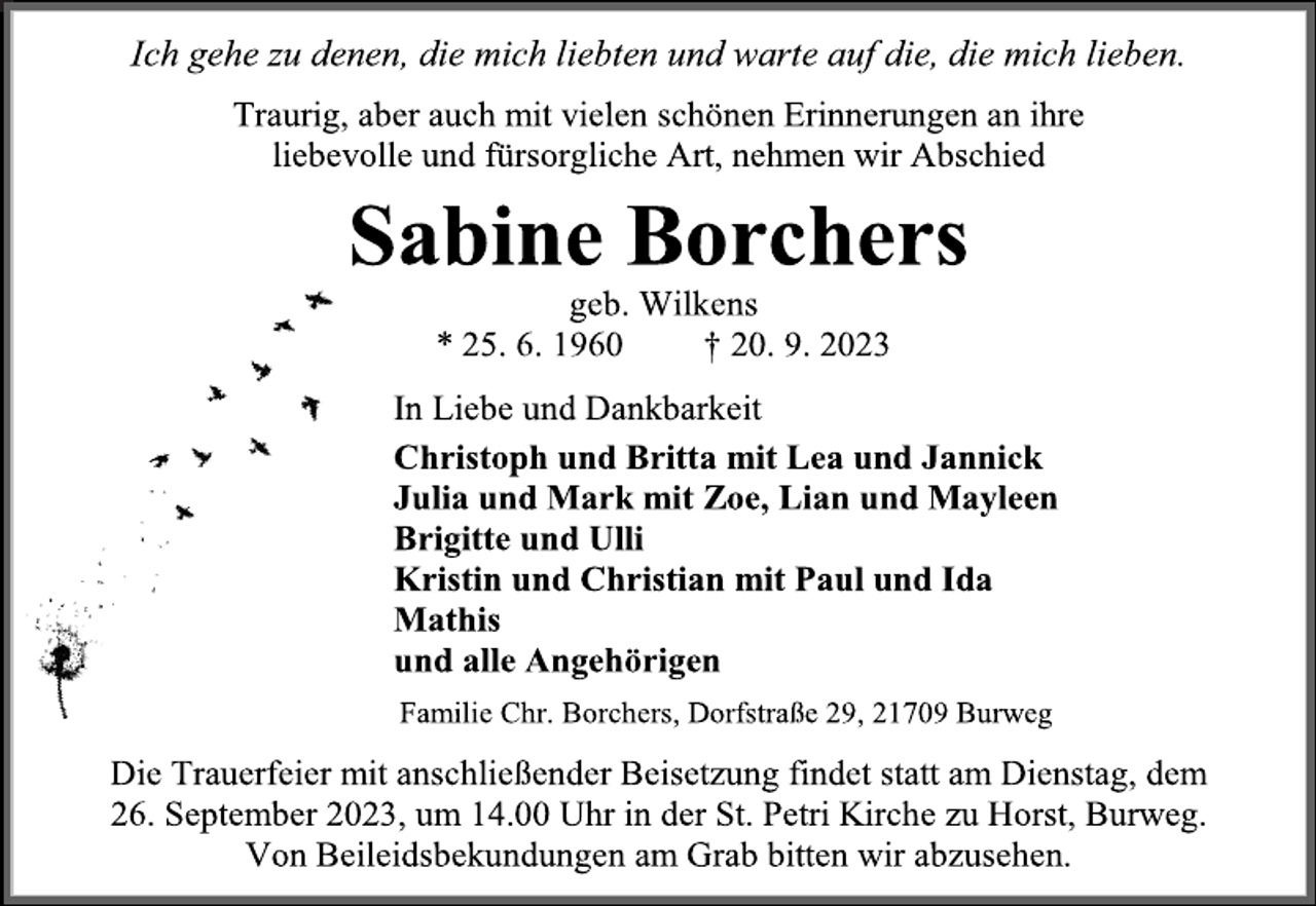 <p>Ich gehe zu denen, die mich liebten und warte auf die, die mich lieben.<br />Traurig, aber auch mit vielen schönen Erinnerungen an ihre<br />liebevolle und fürsorgliche Art, nehmen wir Abschied<br />Sabine Borchers<br />geb. Wilkens<br />* 25. 6. 1960 † 20. 9. 2023<br />In Liebe und Dankbarkeit<br />Christoph und Britta mit Lea und Jannick<br />Julia und Mark mit Zoe, Lian und Mayleen<br />Brigitte und Ulli<br />Kristin und Christian mit Paul und Ida<br />Mathis<br />und alle Angehörigen<br />Familie Chr. Borchers, Dorfstraße 29, 21709 Burweg<br />Die Trauerfeier mit anschließender Beisetzung findet statt am Dienstag, dem 26. September 2023, um 14.00 Uhr in der St. Petri Kirche zu Horst, Burweg.<br />Von Beileidsbekundungen am Grab bitten wir abzusehen.</p>