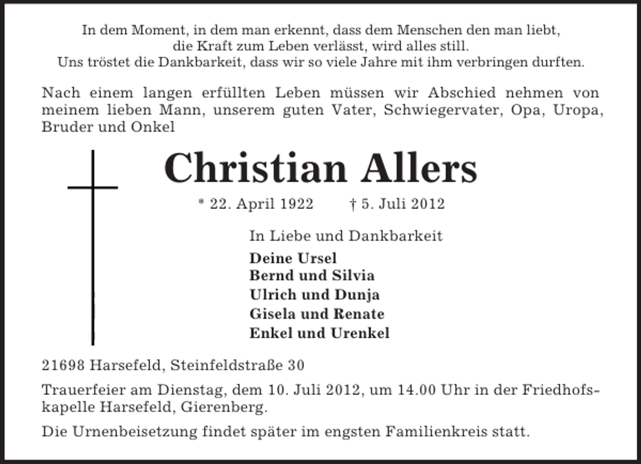 <p>In dem Moment, in dem man erkennt, dass dem Menschen den man liebt,<br />die Kraft zum Leben verlässt, wird alles still.<br />Uns tröstet die Dankbarkeit, dass wir so viele Jahre mit ihm verbringen durften.<br />Nach einem langen erfüllten Leben müssen wir Abschied nehmen von<br />meinem lieben Mann, unserem guten Vater, Schwiegervater, Opa, Uropa,<br />Bruder und Onkel<br />Christian Allers<br />* 22. April 1922 † 5. Juli 2012<br />In Liebe und Dankbarkeit<br />Deine Ursel<br />Bernd und Silvia<br />Ulrich und Dunja<br />Gisela und Renate<br />Enkel und Urenkel<br />21698 Harsefeld, Steinfeldstraße 30<br />Trauerfeier am Dienstag, dem 10. Juli 2012, um 14.00 Uhr in der Friedhofskapelle Harsefeld, Gierenberg.<br />Die Urnenbeisetzung findet später im engsten Familienkreis statt.</p>
