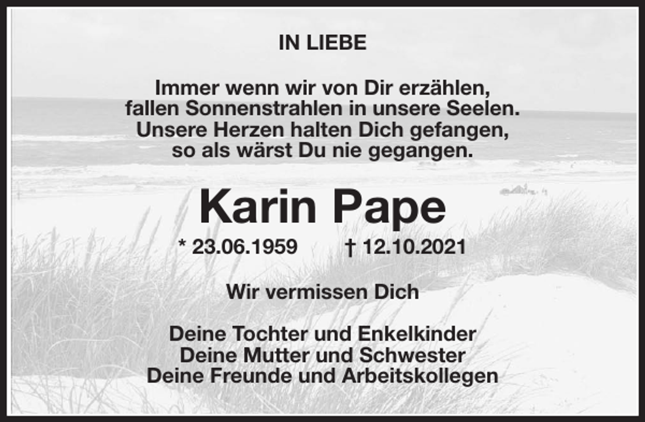 <p>IN LIEBE<br />Immer wenn wir von Dir erzählen,<br />fallen Sonnenstrahlen in unsere Seelen.<br />Unsere Herzen halten Dich gefangen,<br />so als wärst Du nie gegangen.<br />Karin Pape<br />* 23.06.1959 † 12.10.2021<br />Wir vermissen Dich</p>
<p>Deine Tochter und Enkelkinder<br />Deine Mutter und Schwester<br />Deine Freunde und Arbeitskollegen</p>