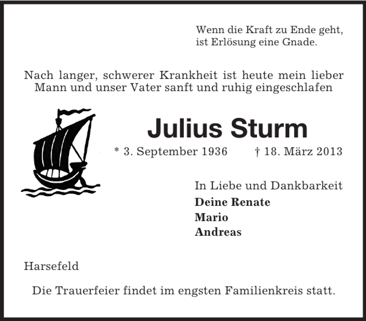 <p>Wenn die Kraft zu Ende geht,<br />ist Erlösung eine Gnade.</p><p>Nach langer, schwerer Krankheit ist heute mein lieber<br />Mann und unser Vater sanft und ruhig eingeschlafen</p><p>Julius Sturm<br />* 3. September 1936</p><p>† 18. März 2013</p><p>In Liebe und Dankbarkeit<br />Deine Renate<br />Mario<br />Andreas<br />Harsefeld<br />Die Trauerfeier findet im engsten Familienkreis statt.</p>