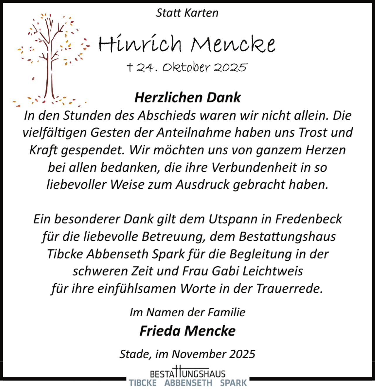 <p>Sta� Karten</p><p>Herzlichen Dank</p><p>In den Stunden des Abschieds waren wir nicht allein. Die<br />vielfäl�gen Gesten der Anteilnahme haben uns Trost und<br />Kra� gespendet. Wir möchten uns von ganzem Herzen<br />bei allen bedanken, die ihre Verbundenheit in so<br />liebevoller Weise zum Ausdruck gebracht haben.<br />Ein besonderer Dank gilt dem Utspann in Fredenbeck<br />für die liebevolle Betreuung, dem Besta�ungshaus<br />Tibcke Abbenseth Spark für die Begleitung in der<br />schweren Zeit und Frau Gabi Leichtweis<br />für ihre einfühlsamen Worte in der Trauerrede.<br />Im Namen der Familie</p><p>Frieda Mencke</p><p>Stade, im November 2025</p>