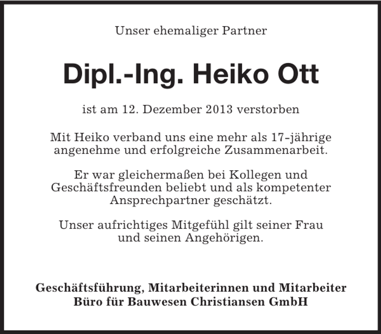 <p>Unser ehemaliger Partner<br />Dipl.-Ing. Heiko Ott</p><p>ist am 12. Dezember 2013 verstorben<br />Mit Heiko verband uns eine mehr als 17-jährige<br />angenehme und erfolgreiche Zusammenarbeit.</p><p>Er war gleichermaßen bei Kollegen und<br />Geschäftsfreunden beliebt und als kompetenter<br />Ansprechpartner geschätzt.</p><p>Unser aufrichtiges Mitgefühl gilt seiner Frau<br />und seinen Angehörigen.</p><p>Geschäftsführung, Mitarbeiterinnen und Mitarbeiter<br />Büro für Bauwesen Christiansen GmbH</p>
