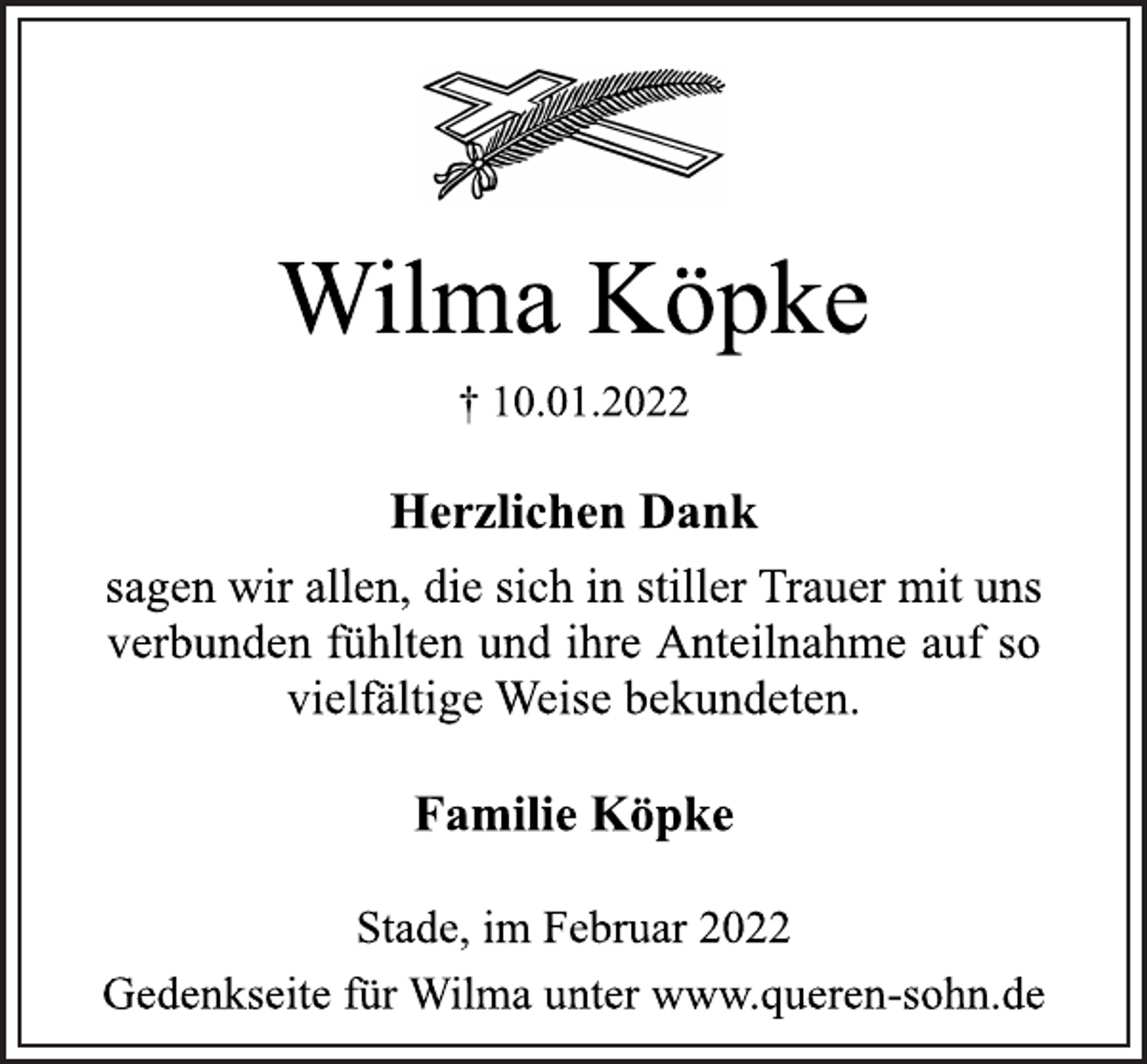 <p>Wilma Köpke<br />† 10.01.2022<br />Herzlichen Dank<br />sagen wir allen, die sich in stiller Trauer mit und<br />verbunden fühlten und ihre Anteilnahme auf so vielfältige Weise bekundeten.<br />Familie Köpke<br />Stade, im Februar 2022<br />Gedenkseite für Wilma unter www.queren-sohn.de</p>