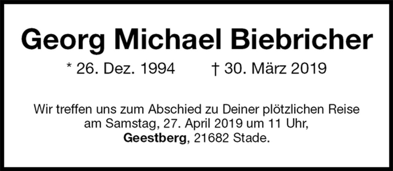 <p>Georg Michael Biebricher<br />* 26. Dez. 1994 † 30. März 2019<br />Wir treffen uns zum Abschied zu Deiner plötzlichen Reise<br />am Samstag, 27. April 2019 um 11 Uhr,<br />Geestberg, 21682 Stade.</p>