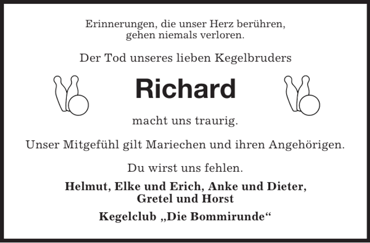 <p>Erinnerungen, die unser Herz berühren,<br />gehen niemals verloren.<br />Der Tod unseres lieben Kegelbruders<br />Richard<br />macht uns traurig.</p>
<p>Unser Mitgefühl gilt Mariechen und ihren Angehörigen.<br />Du wirst uns fehlen.<br />Helmut, Elke und Erich, Anke und Dieter,<br />Gretel und Horst<br />Kegelclub „Die Bommirunde“</p>
