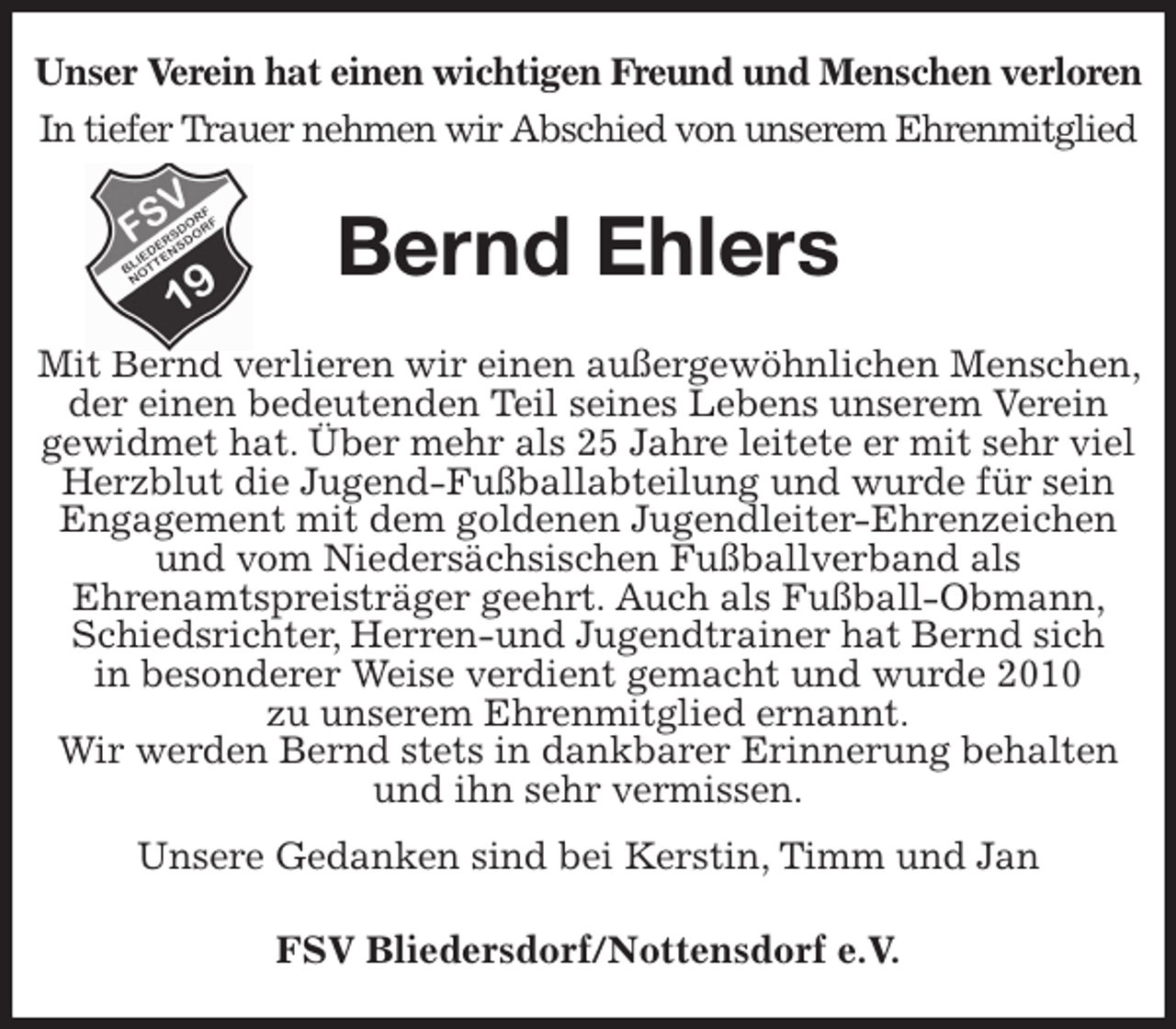 <p>Unser Verein hat einen wichtigen Freund und Menschen verloren<br />In tiefer Trauer nehmen wir Abschied von unserem Ehrenmitglied<br />Bernd Ehlers<br />Mit Bernd verlieren wir einen außergewöhnlichen Menschen, der einen bedeutenden Teil seines Lebens unserem Verein<br />gewidmet hat. Über mehr als 25 Jahre leitete er mit sehr viel<br />Herzblut die Jugend-Fußballabteilung und wurde für sein Engagement mit dem goldenen Jugendleiter-Ehrenzeichen und vom Niedersächsischen Fußballverband als<br />Ehrenamtspreisträger geehrt. Auch als Fußball-Obmann, Schiedsrichter, Herren-und Jugendtrainer hat Bernd sich<br />in besonderer Weise verdient gemacht und wurde 2010<br />zu unserem Ehrenmitglied ernannt.<br />Wir werden Bernd stets in dankbarer Erinnerung behalten und ihn sehr vermissen.<br />Unsere Gedanken sind bei Kerstin, Timm und Jan<br />FSV Bliedersdorf/Nottensdorf e.V.</p>