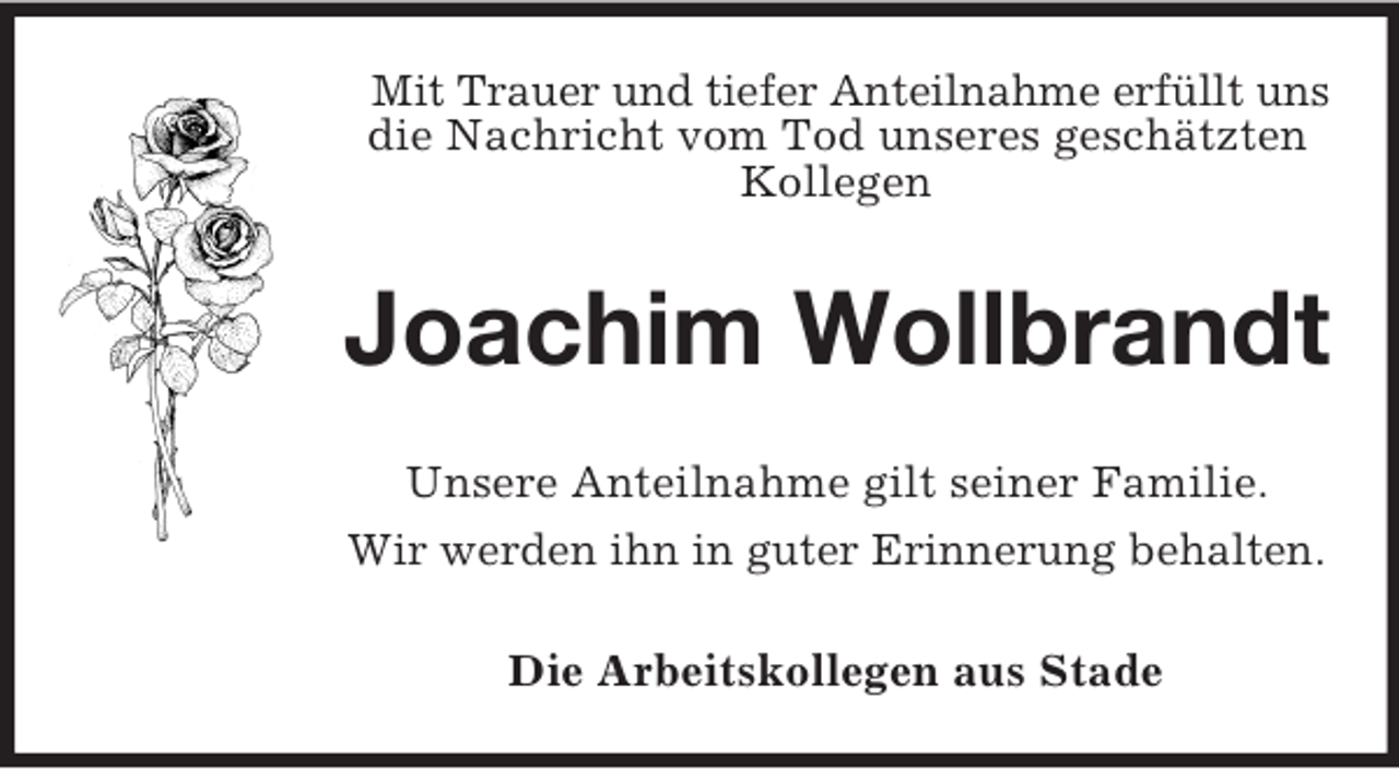 <p>Mit Trauer und tiefer Anteilnahme erfüllt uns<br />die Nachricht vom Tod unseres geschätzten<br />Kollegen</p><p>Joachim Wollbrandt<br />Unsere Anteilnahme gilt seiner Familie.<br />Wir werden ihn in guter Erinnerung behalten.<br />Die Arbeitskollegen aus Stade</p>