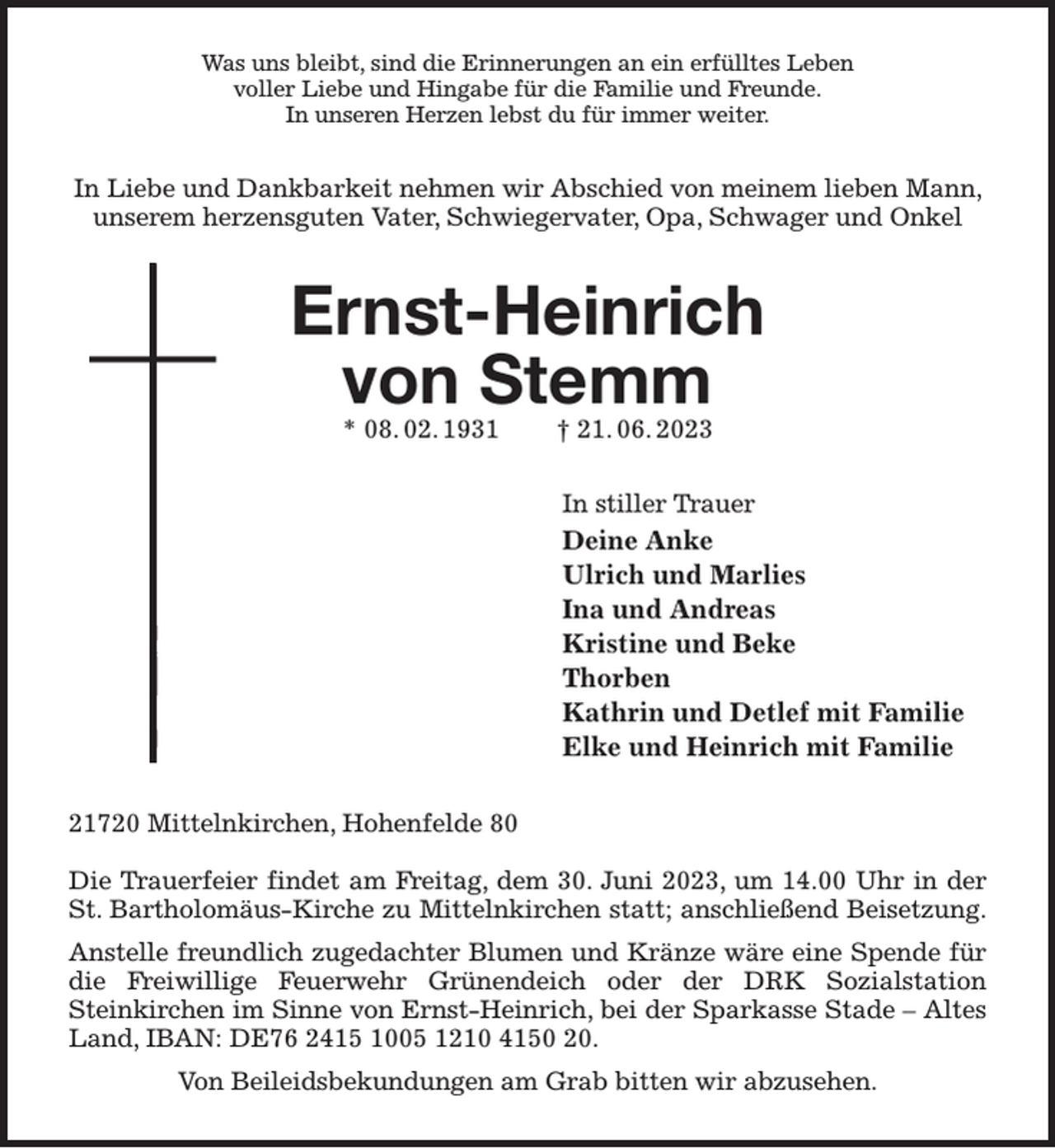 <p>Was uns bleibt, sind die Erinnerungen an ein erfülltes Leben<br />voller Liebe und Hingabe für die Familie und Freunde.<br />In unseren Herzen lebst du für immer weiter.<br />In Liebe und Dankbarkeit nehmen wir Abschied von meinem lieben Mann, unserem herzensguten Vater, Schwiegervater, Opa, Schwager und Onkel<br />Ernst-Heinrich<br />von Stemm<br />* 08. 02. 1931 † 21. 06. 2023<br />In stiller Trauer<br />Deine Anke<br />Ulrich und Marlies<br />Ina und Andreas<br />Kristine und Beke<br />Thorben<br />Kathrin und Detlef mit Familie<br />Elke und Heinrich mit Familie<br />21720 Mittelnkirchen, Hohenfelde 80</p><p>Die Trauerfeier findet am Freitag, dem 30. Juni 2023, um 14.00 Uhr in der St. Bartholomäus-Kirche zu Mittelnkirchen statt; anschließend Beisetzung.<br />Anstelle freundlich zugedachter Blumen und Kränze wäre eine Spende für die Freiwillige Feuerwehr Grünendeich oder der DRK Sozialstation<br />Steinkirchen im Sinne von Ernst-Heinrich, bei der Sparkasse Stade - Altes Land, IBAN: DE76 2415 1005 1210 4150 20.<br />Von Beileidsbekundungen am Grab bitten wir abzusehen.</p>