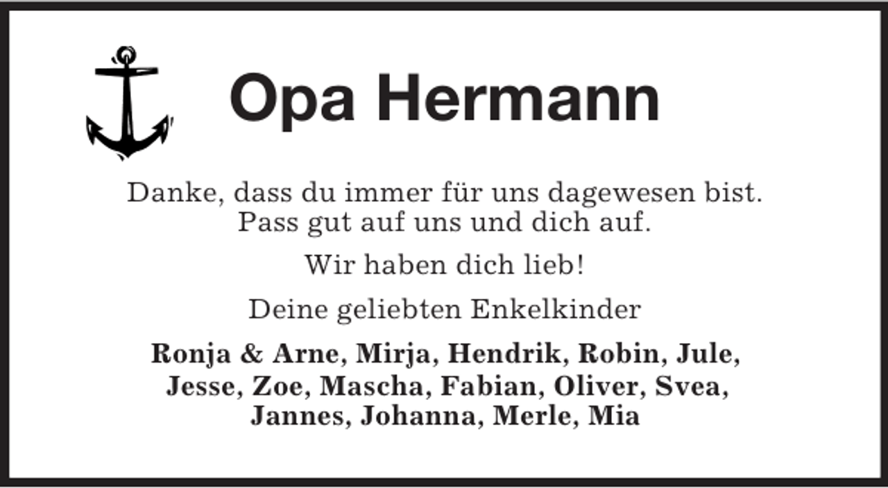 <p>Opa Hermann<br />Danke, dass du immer für uns dagewesen bist.<br />Pass gut auf uns und dich auf.<br />Wir haben dich lieb!<br />Deine geliebten Enkelkinder<br />Ronja &amp; Arne, Mirja, Hendrik, Robin, Jule,<br />Jesse, Zoe, Mascha, Fabian, Oliver, Svea,<br />Jannes, Johanna, Merle, Mia</p>